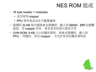 NES ROM 組成
• 16 byte header + metadata
• 是否使用 mapper
• PPU 使用垂直或水平鏡像處理
• 組譯的 32 KB 程式碼將會在開機時，載入到 $8000 - $ffff 記憶體
區段，若 mapper 存在，會有更多的程式區段可用
• CHR-ROM: 8 KB 大小的圖形資料，將會在開機時，載入到
PPU 。同樣的，若有 mapper ，可允許更多的圖形資料段
 