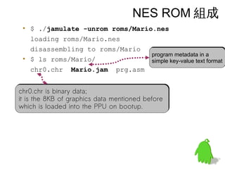 NES ROM 組成
• $ ./jamulate -unrom roms/Mario.nes
loading roms/Mario.nes
disassembling to roms/Mario
• $ ls roms/Mario/
chr0.chr Mario.jam prg.asm
chr0.chr is binary data;
it is the 8KB of graphics data mentioned before
which is loaded into the PPU on bootup.
chr0.chr is binary data;
it is the 8KB of graphics data mentioned before
which is loaded into the PPU on bootup.
program metadata in a
simple key-value text format
program metadata in a
simple key-value text format
 