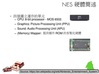 NES 硬體簡述
• 四個獨立運作的單元
– CPU: 8-bit processor - MOS 6502.
– Graphics: Picture Processing Unit (PPU)
– Sound: Audio Processing Unit (APU)
– (Memory) Mapper: 提供額外 ROM 的客製化硬體
Source: https://en.wikipedia.org/wiki/Nintendo_Entertainment_SystemSource: https://en.wikipedia.org/wiki/Nintendo_Entertainment_System
 