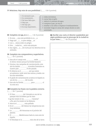113
EXAMEN UNIDADES 5 - 6
7 Relaciona. Hay más de una posibilidad. (____ / de 6 puntos)
NUEVO ESPAÑOL EN MARCHA 3 © SGEL
Total: ____ / 100 puntos
1 Es necesario que…
2 Es conveniente…
3 No hace falta que…
4 Hay que…
5 No hay que…
6 Es muy importante…
a todos reciclemos.
b cerrar bien el grifo.
c reducir el consumo de agua.
d compres el pan, ya voy yo.
e enseñar a los niños a respetar el medioambiente.
f encender fuego en zonas del campo donde no está
autorizado.
8 Completa con qu, z o c. (____ / de 8 puntos)
1 En esta ___ona está prohibida la ca___a.
2 Hago ejer___i___io para adelga___ar.
3 Los o___éanos están en peligro.
4 Esta ___iudad ne___esita más parques.
5 Esa organi___a___ión lucha por los derechos de los
animales.
9 Completa con comparativos y superlativos.
(____ / de 5 puntos)
1 Este año el campo está __________ verde __________
el último verano porque ha llovido bastante.
2 Gracias a las campañas de concienciación, este
año ha habido __________ incendios forestales en
nuestro país __________ el año pasado.
3 El albatros es el __________ ave que existe
actualmente: mide unos tres metros y medio con
las alas extendidas.
4 El grado de contaminación acústica en España es
uno de los __________ del mundo.
5 Este año ha llovido __________ poco __________ el
río está seco.
10 Completa las frases con la palabra correcta.
(____ / de 7 puntos)
1 El Gran __________ del Colorado es uno de los
paisajes más increíbles que he visto.
2 ¿Has estado en las __________ Canarias?
No, pero he estado en las Baleares.
3 Asia es el __________ más poblado.
4 En el __________ del Sahara las temperaturas son
muy extremas.
5 La __________ del Amazonas es el pulmón del
planeta.
6 El __________ Meditérraneo baña la costa este de
España.
7 El Himalaya es la __________ más alta de la tierra.
11 Escribe una carta al director quejándote por
algún problema que te preocupe de la ciudad en
la que vives. (____ / de 20 puntos)
 