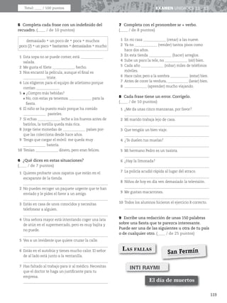 119
EXAMEN UNIDADES 11 - 12
5 Completa cada frase con un indefinido del
recuadro. (____ / de 10 puntos)
demasiadorun poco derpocarmuchos
poco (2)run pocorbastantesrdemasiadosrmucho
1 Esta sopa no se puede comer, está _____________
salada.
2 Me gusta el filete _____________ hecho.
3 Nos encantó la película, aunque el final es
_____________ triste.
4 Los eligieron para el equipo de atletismo porque
corrían _____________.
5 
¿Compro más bebidas?
No, con estas ya tenemos _____________ para la
fiesta.
6 El niño se ha puesto malo porque ha comido
_____________ pasteles.
7 Si echas _____________ leche a los huevos antes de
batirlos, la tortilla queda más rica.
8 Jorge tiene monedas de _____________ países por-
que las colecciona desde hace años.
9 Tengo que cargar el móvil: me queda muy
_____________ batería.
10 Tenían _____________ dinero, pero eran felices.
6 ¿Qué dices en estas situaciones?
(____ / de 7 puntos)
1 Quieres probarte unos zapatos que están en el
escaparate de la tienda.
_________________________________________________
2 No puedes recoger un paquete urgente que te han
enviado y le pides el favor a un amigo.
_________________________________________________
3 Estás en casa de unos conocidos y necesitas
telefonear a alguien.
_________________________________________________
4 Una señora mayor está intentando coger una lata
de atún en el supermercado, pero es muy bajita y
no puede.
_________________________________________________
5 Ves a un invidente que quiere cruzar la calle.
_________________________________________________
6 Estás en el autobús y tienes mucho calor. El señor
de al lado está junto a la ventanilla.
_________________________________________________
7 Has faltado al trabajo para ir al médico. Necesitas
que el doctor te haga un justificante para tu
empresa.
_________________________________________________
7 Completa con el pronombre se + verbo.
(____ / de 8 puntos)
1 En mi casa _____________ (cenar) a las nueve.
2 Ya no _____________ (vender) tantos pisos como
hace dos años.
3 En esta tienda _____________ (hacer) arreglos.
4 Sube un poco la tele, no _____________ (oír) bien.
5 Cada año _____________ (robar) miles de teléfonos
móviles.
6 Hace calor, pero a la sombra ___________ (estar) bien.
7 Antes de cocer la verdura, ____________ (lavar) bien.
8 _____________ (aprender) mucho viajando.
8 Cada frase tiene un error. Corrígelo.
(____ / de 10 puntos)
1 ¿Me da unas cinco manzanas, por favor?
_________________________________________________
2 Mi marido trabaja lejo de casa.
_________________________________________________
3 Que tengáis un bien viaje.
_________________________________________________
4 ¿Te duelen tus muelas?
_________________________________________________
5 Mi hermano Pedro es un taxista.
_________________________________________________
6 ¿Hay la limonada?
_________________________________________________
7 La policía acudió rápida al lugar del atraco.
_________________________________________________
8 Niños de hoy en día ven demasiado la televisión.
_________________________________________________
9 Me gustan macarrones.
_________________________________________________
10 Todos los alumnos hicieron el ejercicio 8 correcto.
_________________________________________________
9 Escribe una redacción de unas 150 palabras
sobre una fiesta que te parezca interesante.
Puede ser una de las siguientes u otra de tu país
o de cualquier otro. (____ / de 25 puntos)
Total: ____ / 100 puntos
LAS FALLAS
El día de muertos
INTI RAYMI
San Fermín
 