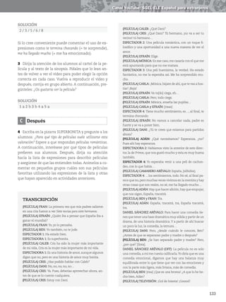 133
Canal YouTube: SGEL ELE Español para extranjeros
SOLUCIÓN
2 / 3 / 5 / 6 / 8
Si lo cree conveniente puede comentar el uso de ex-
presiones como te termina chocando (= te sorprende),
me ha llegado mucho (= me ha emocionado).
3 Dirija la atención de los alumnos al cartel de la pe-
lícula y al texto de la sinopsis. Pídales que lo lean an-
tes de volver a ver el vídeo para poder elegir la opción
correcta en cada caso. Vuelva a reproducir el vídeo y
después, corrija en grupo abierto. A continuación, pre-
gúnteles: ¿Os gustaría ver la película?
SOLUCIÓN
1 a 2 b 3 b 4 a 5 a
C Después
4 Escriba en la pizarra SUPERBONITA y pregunte a los
alumnos: ¿Para qué tipo de películas suele utilizarse esta
valoración? Espere a que respondan películas románticas.
A continuación, interésese por qué tipos de películas
prefieren sus alumnos. Después, dirija su atención
hacia la lista de expresiones para describir películas
y asegúrese de que las entienden todas. Anímelos a co-
mentar en pequeños grupos cuáles son sus películas
favoritas utilizando las expresiones de la lista y otras
que hayan aparecido en actividades anteriores.
TRANSCRIPCIÓN
(PELÍCULA) FRAN: La primera vez que mis padres salieron
en una cita fueron a ver Siete novias para siete hermanos.
(PELÍCULA) EFRAÍN: ¿Quién iba a pensar que España iba a
ganar el mundial?
(PELÍCULA) FRAN:Yo, yo lo pensaba.
(PELÍCULA) BEN: Yo también, no te jode.
ESPECTADOR 1: Ha estado bien.
ESPECTADORA 1: Es superbonita.
(PELÍCULA) CALEB: Cris ha sido la mujer más importante
de mi vida, Cris es la mujer más importante de mi vida.
ESPECTADORA 1: Es una historia de amor, aunque algunos
digan que no, pero es una historia de amor muy bonita.
(PELÍCULA) CRIS: ¿Has podido hablar con Caleb?
(PELÍCULA) DANI: No, no, no, no, no…
(PELÍCULA) CRIS: Ya. Pues, deberías aprovechar ahora, an-
tes de que se lo cuente cualquiera.
(PELÍCULA) CRIS: Estoy con Dani.
(PELÍCULA) CALEB: ¿Qué Dani?
(PELÍCULA) CRIS: ¿Qué Dani? Tú hermano, ¡no va a ser tu
vecino! tú hermano…
ESPECTADOR 2: Una película romántica, con un toque fi-
losófico y una oportunidad a una nueva manera de ver el
amor.
(PELÍCULA) EFRAÍN: Elige.
(PELÍCULA) MÓNICA: En ese caso,me casaría con el que me
está apuntando para que no me matara.
ESPECTADOR 3: Una peli buenísima, la verdad. Ha estado
fantástica, no me la esperaba así. Me ha sorprendido mu-
cho.
(PELÍCULA) CARLA: ¡Mónica,bájate de ahí,que te vas a hos-
tiar! ¡Baja!
(PELÍCULA) EFRAÍN: Va to[do] ciega, eh…
(PELÍCULA) CARLA: Pero, todo ciega.
(PELÍCULA) EFRAÍN: Mónica, enseña las pupilas…
(PELÍCULA) CARLA y EFRAÍN: [risas]
ESPECTADOR 4: Tiene mucho sentimiento, es…, al final, te
termina chocando.
(PELÍCULA) EFRAÍN: No vamos a cancelar nada, padre es
fuerte y se va a poner bien.
(PELÍCULA) DANI: ¿Tú te crees que estamos para partidos
ahora?
(PELÍCULA) ADÁN: ¿Qué necesitamos? Esperanza, ¿no?
Pues ahí hay esperanza.
ESPECTADORA 2: Habíamos visto la anterior de este direc-
tor, la de Primos, que nos gustó mucho y esta es muy buena
también.
ESPECTADOR 4: Yo esperaba venir a una peli de cachon-
deo, con lo que había…
(PELÍCULA) CAMARERO ARÉVALO: España, [silbidos].
ESPECTADOR 4: …los sentimientos, todo. No sé, al final pa-
rece que no,pero muchas veces vivimos en la mentira y hay
otras cosas que son reales, no sé, me ha llegado mucho…
(PELÍCULA)ADÁN: Hay que hacer afición,hay que empujar,
que nos oigan, España, tracatrá.
(PELÍCULA) BEN y FRAN: Tra.
(PELÍCULA) ADÁN: España, tracatrá, tra, España tracatrá,
tra.
DANIEL SÁNCHEZ ARÉVALO: Para hacer una comedia tie-
nes que tener una base dramática muy sólida y partir de un
drama, de una historia dramática.Y a partir de ahí buscar
un poco la luz, la comedia, la ternura…
(PELÍCULA) DANI: Pero, ¿desde cuándo le conoces, Ben?
¿Antes de que se separaran padre y madre o después?
(PELÍCULA) BEN: ¿Se han separado padre y madre? Pero,
¿por qué? [llora].
DANIEL SÁNCHEZ ARÉVALO (OFF): La película no es solo
una comedia,a mí me cuesta calificarla.Yo diría que es una
comedia emocional, digamos que hay una balanza muy
equilibrada entre lo que tiene que ver con las emociones y
con la parte más ligera, más liviana, más de comedia.
(PELÍCULA) BEN: [risa] ¡Que es una broma! ¿A que lo he he-
cho bien,Adán?
(PELÍCULA)TELEVISIÓN: ¡Gol de Iniesta! ¡Gooool!
 