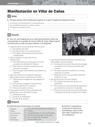 NUEVO ESPAÑOL EN MARCHA 3 © SGEL
ACTIVIDADES VÍDEO 6
B Durante
2 Vas a ver unos fragmentos de un reportaje periodístico sobre una
concentración en un pueblo de Cuenca, Villar de Cañas. Elige la opción
más adecuada en cada caso para contestar a las preguntas.
1 ¿Cómo ha sido la concentración de Villar de Cañas?
a No hay ido casi nadie.
b Ha transcurrido en un ambiente festivo.
c Ha habido enfrentamientos entre policías y
manifestantes.
2 Según la plataforma, ¿para qué sirve la
concentración?
a Para demostrar que mucha gente no está de
acuerdo con la decisión del Gobierno.
b Para cerrar las centrales nucleares que aún
funcionan en España.
c Para conseguir más inversiones del Gobierno en
el pueblo.
3 ¿Qué otros colectivos han apoyado la protesta?
(Marca todos los que se mencionan en el vídeo).
a Asociaciones ecologistas de otras regiones de
España.
b Asociaciones ecologistas internacionales.
c Partidos políticos de la oposición.
d Vecinos de pueblos cercanos.
4 ¿Qué productos locales creen que podrían salir
perjudicados con el cementerio nuclear?
a Animales de caza.
b El ajo de Las Pedroñeras.
c La miel de la comarca.
5 ¿Qué tipo de desarrollo defienden las personas que
han acudido a la concentración?
a Un desarrollo sostenible, basado en las energías
renovables y en los recursos naturales de la
comarca.
b Un mayor desarrollo económico, con nuevas
empresas en la región.
c Defienden volver a una economía tradicional,
basada en la caza.
6 ¿De qué grupo parte la mula Catalina?
a De un grupo de actores que apoyan a la
plataforma.
b Es la mascota de una asociación de agricultores
que reivindican el valor de lo tradicional.
c Es parte de una marcha que ha ido informando
y recogiendo firmas por lo pueblos de la región.
Manifestación en Villar de Cañas
A Antes
1 ¿Por qué razones suele manifestarse la gente en tu país? Completa las siguientes frases.
1 Se convocan concentraciones con pancartas para __________________________________________________________.
2 Hay manifestaciones por las calles cuando _________________________________________________________________.
3 Se organizan marchas contra ________________________________________________________
______________________.
4 __________________________________________________________________________________________________________.
C Después
3 Relaciona para formar frases con sentido. 4 ¿Cuál es tu experiencia?
¿Crees que es importante
manifestarse o que no sirve
para nada? Coméntalo con
tus compañeros.
a en contra de la decisión del Gobierno.
b firmas.
c la participación en una concentración.
d los recursos naturales de una zona.
e por un desarrollo sostenible.
f una manifestación.
145
1 Apostar
2 Cifrar
3 Concentrarse
4 Convocar
5 Recoger
6 Reivindicar
 