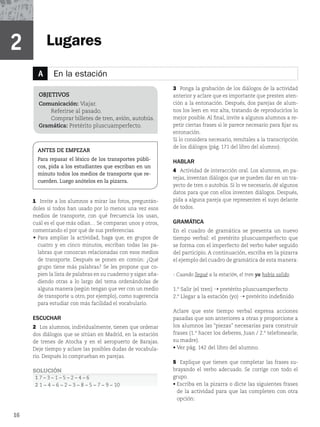 16
16
Lugares
A En la estación
2
1 Invite a los alumnos a mirar las fotos, preguntán-
doles si todos han usado por lo menos una vez esos
medios de transporte, con qué frecuencia los usan,
cuál es el que más odian… Se comparan unos y otros,
comentando el por qué de sus preferencias.
t
Para ampliar la actividad, haga que, en grupos de
cuatro y en cinco minutos, escriban todas las pa-
labras que conozcan relacionadas con esos medios
de transporte. Después se ponen en común: ¿Qué
grupo tiene más palabras? Se les propone que co-
pien la lista de palabras en su cuaderno y sigan aña-
diendo otras a lo largo del tema ordenándolas de
alguna manera (según tengan que ver con un medio
de transporte u otro, por ejemplo), como sugerencia
para estudiar con más facilidad el vocabulario.
ESCUCHAR
2 Los alumnos, individualmente, tienen que ordenar
dos diálogos que se sitúan en Madrid, en la estación
de trenes de Atocha y en el aeropuerto de Barajas.
Deje tiempo y aclare las posibles dudas de vocabula-
rio. Después lo comprueban en parejas.
SOLUCIÓN
1 mmmmmm
2 mmmmmmmmm
OBJETIVOS
Comunicación: Viajar.
Referirse al pasado.
Comprar billetes de tren, avión, autobús.
Gramática: Pretérito pluscuamperfecto.
ANTES DE EMPEZAR
Para repasar el léxico de los transportes públi-
cos, pida a los estudiantes que escriban en un
minuto todos los medios de transporte que re-
cuerden. Luego anótelos en la pizarra.
3 Ponga la grabación de los diálogos de la actividad
anterior y aclare que es importante que presten aten-
ción a la entonación. Después, dos parejas de alum-
nos los leen en voz alta, tratando de reproducirlos lo
mejor posible. Al final, invite a algunos alumnos a re-
petir ciertas frases si le parece necesario para fijar su
entonación.
Si lo considera necesario, remítales a la transcripción
EFMPTEJÃMPHPT	QÃHEFMMJCSPEFMBMVNOP

HABLAR
4 Actividad de interacción oral. Los alumnos, en pa-
rejas, inventan diálogos que se pueden dar en un tra-
yecto de tren o autobús. Si lo ve necesario, dé algunos
datos para que con ellos inventen diálogos. Después,
pida a alguna pareja que representen el suyo delante
de todos.
GRAMÁTICA
En el cuadro de gramática se presenta un nuevo
tiempo verbal: el pretérito pluscuamperfecto que
se forma con el imperfecto del verbo haber seguido
del participio. A continuación, escriba en la pizarra
el ejemplo del cuadro de gramática de esta manera:
- Cuando llegué a la estación, el tren ya había salido.
4BMJS	FMUSFO
¬ pretérito pluscuamperfecto
-MFHBSBMBFTUBDJÓO	ZP
¬ pretérito indefinido
Aclare que este tiempo verbal expresa acciones
pasadas que son anteriores a otras y proporcione a
los alumnos las “piezas” necesarias para construir
GSBTFT	IBDFSMPTEFCFSFT
+VBOUFMFGPOFBSMF

su madre).
r7FSQÃHEFMMJCSPEFMBMVNOP
5 Explique que tienen que completar las frases su-
brayando el verbo adecuado. Se corrige con todo el
grupo.
r
Escriba en la pizarra o dicte las siguientes frases
de la actividad para que las completen con otra
opción:
 