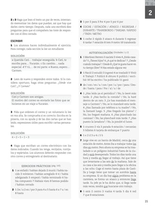 21
21
2
2 y 3 Haga que lean el texto un par de veces, intentan-
do memorizar los datos que puedan, así que hay que
darles cierto tiempo. Después, cada uno escribirá diez
preguntas para que el compañero las trate de respon-
der con el libro cerrado.
ESCRIBIR
1 Los alumnos hacen individualmente el ejercicio.
Para corregir, cada sección la lee un estudiante.
SOLUCIÓN
a Querida Cati… trabajar enseguida. b Cati, te
escribo para… Yucatán. c En cambio… nada
especial. d Y tú,… de mi parte. e Bueno, espero…
Carmen.
2 Leen de nuevo y responden entre todos. Si lo con-
sidera oportuno, haga otras preguntas: ¿Dónde vive
Cati?, ¿Y Carmen?
SOLUCIÓN
Cati y Carmen son amigas.
El motivo del correo es enviarle las fotos que se
hicieron en un viaje a Yucatán.
3 Pida que ordenen el correo y un voluntario lo lee
en voz alta. Se comprueba si es correcto. Escriba en la
pizarra, con su ayuda y de las dos cartas que se han
leído, expresiones útiles para escribir cartas persona-
les.
SOLUCIÓN
mmmm
4 Haga que escriban un correo electrónico con los
datos indicados. Cuando los tenga, recójalos, corríja-
los y repártalos. Los alumnos deberán responder con
otro correo y entregárselo al destinatario.
EJERCICIOS PRÁCTICOS 	QÃH)
1 1 se enfadó / habían dejado 2 murió / había na-
cido 3 volvieron / habían arreglado 4 vi / había
adelgazado 5 empezó / había terminado 6 ha-
bía compuesto 7 Habíais visto 8 hemos podido
/ habían cerrado
2 1 De / a 2 en / por 3 para 4 a 5 hasta 6 a 7 a / en
8 hasta
AUTOEVALUACIÓN 	6OJEBEFTy 2)
1 1 Martínez Herrero 2 naciste 3 vives 4 ¿Estás casa-
do? 5 ¿Tienes hijos? 6 ¿A qué te dedicas? 7 ¿Desde
cuándo trabajas? / Desde 8 ¿Qué te gusta hacer en
tu tiempo libre? 9 Has estado alguna vez
2 1 Nació 2 estudió 3 ingresó 4 se trasladó 5 Vivió
6 Trabajó 7 Publicó 8 obtuvo 9 publicó / escri-
bió 10 ha escrito / ha publicado 11 ganó
3 de / con / en / a / con / por / a / por / para / Des-
de / hasta / para / Por / al / a / de
4 1 ¿Has leído ya el periódico? / No, lo leeré más
tarde. 2 ¿Has hecho la comida? / No, la haré
dentro de un rato. 3 ¿Le has mandado el men-
saje a Carmen? / No, se lo mandaré esta tarde.
4 ¿Has llamado por teléfono a tu madre? / No,
la llamaré luego. 5 ¿Has fregado los platos? /
No, los fregaré mañana. 6 ¿Has planchado las
camisas? / No, las plancharé más tarde. 7 ¿Has
puesto la lavadora? / No, la pondré el lunes.
5 1 crucero 2 vía 3 parada 4 estación / cercanías
5 billetes 6 tarjeta de embarque 7 puerto
6 1 e 2 d 3 a 4 c 5 b
7 Jorge vive en un barrio de Madrid, cerca de una
estación de metro. Antes iba a trabajar todos los
días en metro. Pero ahora su empresa se ha tras-
ladado a un polígono industrial fuera de la ciu-
dad y está desesperado.Todos los días tarda una
hora y media en llegar al trabajo. Así que tiene
que levantarse a las seis de la mañana. Sale de
su casa a las seis y media para llegar a la oficina
a las ocho. Coge el metro hasta plaza de Casti-
lla y luego tiene que tomar un autobús hasta
su empresa. Si un día hay algún problema en la
carretera, se forma un atasco y entonces llega
tarde. Su jefe ya le ha dicho que, si llega tarde
más veces, tendrá que buscarse otro trabajo.
8 1 está 2 centro 3 vuelos 4 tarda 5 día 6 red
7 que 8 estaciones
3 1 por 2 para 3 Por 4 por 5 por 6 por
4 COCHE / ESTACIÓN / ATASCO / REGRESAR /
DURANTE / TRANSBORDO / TARDAR / RÁPIDO
/ TREN / METRO
5 1 coche 2 rápido 3 atasco 4 durante 5 regresar
6 tardar 7 estación 8 tren 9 metro 10 transbordo
 