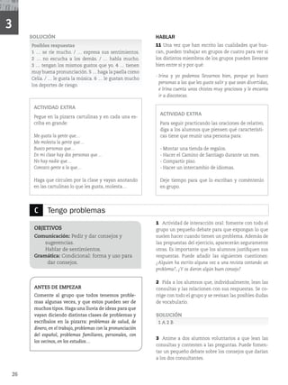 26
C Tengo problemas
OBJETIVOS
Comunicación: Pedir y dar consejos y
sugerencias.
Hablar de sentimientos.
Gramática: Condicional: forma y uso para
dar consejos.
ANTES DE EMPEZAR
Comente al grupo que todos tenemos proble-
mas algunas veces, y que estos pueden ser de
muchos tipos. Haga una lluvia de ideas para que
vayan diciendo distintas clases de problemas y
escríbalos en la pizarra: problemas de salud, de
dinero, en el trabajo, problemas con la pronunciación
del español, problemas familiares, personales, con
los vecinos, en los estudios…
1 Actividad de interacción oral: fomente con todo el
grupo un pequeño debate para que expongan lo que
suelen hacer cuando tienen un problema. Además de
las propuestas del ejercicio, aparecerán seguramente
otras. Es importante que los alumnos justifiquen sus
respuestas. Puede añadir las siguientes cuestiones:
¿Alguien ha escrito alguna vez a una revista contando un
problema?, ¿Y os dieron algún buen consejo?
2 Pida a los alumnos que, individualmente, lean las
consultas y las relacionen con sus respuestas. Se co-
rrige con todo el grupo y se revisan las posibles dudas
de vocabulario.
SOLUCIÓN
1 A 2 B
3 Anime a dos alumnos voluntarios a que lean las
consultas y contesten a las preguntas. Puede fomen-
tar un pequeño debate sobre los consejos que darían
a los dos consultantes.
SOLUCIÓN
Posibles respuestas
1 … se ríe mucho. / … expresa sus sentimientos.
2 … no escucha a los demás. / … habla mucho.
3 … tengan los mismos gustos que yo. 4 … tienen
muy buena pronunciación. 5 … haga la paella como
Celia. / … le gusta la música. 6 … le gustan mucho
los deportes de riesgo.
ACTIVIDAD EXTRA
Pegue en la pizarra cartulinas y en cada una es-
criba en grande:
Me gusta la gente que…
Me molesta la gente que…
Busco personas que…
En mi clase hay dos personas que…
No hay nadie que…
Conozco gente a la que…
Haga que circulen por la clase y vayan anotando
en las cartulinas lo que les gusta, molesta…
HABLAR
11 Una vez que han escrito las cualidades que bus-
can, pueden trabajar en grupos de cuatro para ver si
los distintos miembros de los grupos pueden llevarse
bien entre sí y por qué:
- Irina y yo podemos llevarnos bien, porque yo busco
personas a las que les guste salir y que sean divertidas,
e Irina cuenta unos chistes muy graciosos y le encanta
ir a discotecas.
ACTIVIDAD EXTRA
Para seguir practicando las oraciones de relativo,
diga a los alumnos que piensen qué característi-
cas tiene que reunir una persona para:
- Montar una tienda de regalos.
- Hacer el Camino de Santiago durante un mes.
- Compartir piso.
- Hacer un intercambio de idiomas.
Deje tiempo para que lo escriban y coméntenlo
en grupo.
3
 