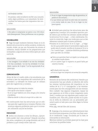 27
3
ACTIVIDAD EXTRA
En parejas, cada estudiante escribe una consulta
sobre algún problema a un consultorio. Se inter-
cambian los textos para dar respuesta a las con-
sultas.
SOLUCIÓN
1 No sabe si comprarse un perro o no. 2 El chico
está desesperado.Tiene problemas con su pareja.
VOCABULARIO
4 Haga hincapié mediante distintas frases en la di-
ferente estructura de los verbos acordarse, olvidarse de,
recordar, olvidar, ya que son frecuentes los errores al
utilizarlos. Insista también en las preposiciones que
acompañan a algunos de estos verbos (optar por, darse
cuenta de).
SOLUCIÓN
1 me imagino 2 se enfadó 3 se me ha olvidado
4 te has acordado / se me ha olvidado 5 te has
dado cuenta de 6 optar 7 se ha equivocado 8 se
preocupa
COMUNICACIÓN
Antes de leer el cuadro, pida a los estudiantes que
vuelvan a leer las respuestas del consultorio de la
actividad 2 y subrayen las frases que se utilizan
para dar sugerencias y consejos.
- Deberías pensar en todos los consejos.
- Otra opción sería buscar a alguien.
- Yo en tu lugar hablaría con otros amigos y les contaría
el problema.
- Deberías decidir si ella es la mujer de tu vida o no.
r
DPOUJOVBDJÓOMFBOMBTFTUSVDUVSBTRVFTFVUJMJ-
zan para dar sugerencias y consejos. Plantee a los
alumnos algunos problemas para que le aconse-
jen utilizando una de las formas.
ESCUCHAR
5 Invite a los alumnos a mirar los dibujos: ¿Qué pro-
blema pueden tener estas personas? Después escuchan
dos veces, completan y se corrige diciendo cuál era el
problema y qué consejo recibe cada uno.
SOLUCIÓN
1 Yo en tu lugar le preguntaría algo de gramática, le
pediría el diccionario,…
2 Lo que tienes que hacer es salir más con nosotros
y no contar nada en casa. Yo en tu lugar no me
preocuparía.
6 Actividad para practicar las estructuras para dar
sugerencias y consejos. Si lo considera oportuno, pue-
de indicar que escriban los consejos usando siempre
la estructura Yo en tu lugar…, o bien combinarlas. Du-
rante la corrección, haga una ronda para que se den
diferentes consejos para el mismo problema.
r
*OTJTUBFOMBFTUSVDUVSBYo en tu lugar…, y hága-
les ver que puede variar el pronombre según para
quién sea el consejo: escriba en la pizarra Yo en tu
/ su / vuestro lugar… y plantee distintos problemas
para que den un consejo:
Clara y yo queremos hacer un regalo a un amigo, pero
no tenemos mucho dinero.
Yo en vuestro lugar le regalaría un pastel hecho por
vosotros mismos.
**********
Mi abuelo está muy solo.
Yo en su lugar me compraría un animal de compañía.
GRAMÁTICA
Revisión de las formas del condicional. Resalte que
únicamente hay que añadir al infinitivo del verbo
las mismas terminaciones del imperfecto en los
verbos de la 2.ª y 3.ª conjugación; y las termina-
ciones para las tres conjugaciones son las mismas.
Pero cuidado: hay algunos irregulares; repase los
que aparecen en el libro y otros irregulares (venir,
tener), o verbos que son regulares pero suelen con-
fundirles (ver). Para ello, puede escribir en la piza-
rra el verbo en infinitivo con un pronombre per-
sonal sujeto al lado para que ellos digan la forma
correcta.
r7FSQÃHEFMMJCSPEFMBMVNOP
7 Proponga a los alumnos que individualmente lean
las situaciones propuestas y escriban una frase usan-
do el condicional. Luego, circulando por la clase, se
intercambia la información.
Mientras realizan la actividad, pasee por la clase para
solucionar las posibles dudas.
 