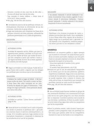 4
31
- Llevamos viviendo en esta casa más de diez años. =
Vivimos allí desde hace más de diez años.
- Sigo teniendo el mismo teléfono. = Antes tenía el
913613472. Ahora también.
r
7FSQÃHEFMMJCSPEFMBMVNOP
4 Actividad de práctica de las perífrasis verbales. In-
dividualmente relacionan la información de las dos
columnas. Corrección en grupo abierto.
r
Haga una ronda para que completen las frases de la
primera columna con otras opciones, utilizando las
perífrasis presentadas en el cuadro de gramática.
SOLUCIÓN
1 b 2 e 3 a 4 d 5 c 6 f
ACTIVIDAD EXTRA
Actividad de expresión escrita. Pídales que para la
siguiente sesión, piensen y escriban: en lo que va de
año, qué han dejado de hacer, qué acaban de hacer,
qué van a empezar a hacer, qué vuelven a hacer y
qué siguen haciendo. Al inicio de la sesión siguiente
se comenta con todo el grupo.
5 Haga la actividad con todo el grupo. Puede decir al-
gunas frases más y pedir a algunos que las rehagan
con perífrasis para corroborar que se ha entendido.
SOLUCIÓN
1 Roberto ha vuelto a jugar al fútbol. 2 Mi her-
mana acaba de tener / ha vuelto a tener un hijo.
3 Rosa lleva diez años cantando en un coro.
4 Emilio ha dejado de jugar al balonmano. 5 Mi
amiga Eva sigue pintando / lleva pintando desde
que tenía ocho años.
ACTIVIDAD EXTRA
Actividad en parejas. “¡Cómo hemos cambiado!”
	QÃHT

6 Antes de hacer la actividad, lea el cuadro de gramá-
tica donde se presenta la perífrasis estar + gerundio.
Los alumnos hacen el ejercicio individualmente y se
corrige. Si lo considera oportuno, haga cambios en los
marcadores temporales y compruebe la destreza de
los estudiantes en el uso de los pasados.
SOLUCIÓN
1 ha estado visitando 2 estuve hablando 3 es-
taban durmiendo 4 has estado jugando 5 estu-
vimos viendo 6 estuvimos hablando / hemos
estado hablando 7 estaba saliendo 8 ha estado
limpiando 9 estuvo estudiando
ACTIVIDAD EXTRA
Distribuya a los alumnos en grupos de cuatro, y
pídales que escriban diez frases, cinco verdaderas
y cinco falsas sobre ellos, alguien de su familia o
algún amigo con la perífrasis estar + gerundio. Se
van leyendo y los compañeros, mediante pregun-
tas tienen que decir si son verdaderas o falsas.
GRAMÁTICA
r
Mediante un esquema gráfico y algún ejemplo
que muestre el contraste con otras formas que in-
dican acciones puntuales, explique que esta perí-
frasis se usa para expresar acciones en desarrollo,
haciendo hincapié en la duración.
- Estuvimos esperando el autobús (cinco, quince
minutos, un rato…).
- El autobús llegó (exactamente a las 9:20).
r
Insista en que el uso de marcadores temporales
es el mismo que con los tres pretéritos: perfecto,
imperfecto e indefinido. Haga notar a los alumnos,
a través de los ejemplos y la práctica, que aunque
se puede expresar más o menos lo mismo con
otras estructuras, es importante que manejen las
perífrasis, porque se usan mucho en español.
r7FSQÃHEFMMJCSPEFMBMVNOP
HABLAR
7 Esta actividad puede hacerse también en grupos de
tres, intentando establecer una conversación en la que
cada vez es uno quien pregunta y los otros alumnos
dan su respuesta. Controle la práctica oral y ayude en
caso de dudas o problemas. Al final se puede comen-
tar entre todos si hay algún dato sobre los compañeros
que les ha sorprendido.
r
Para la próxima sesión, cada alumno traerá pre-
paradas cuatro preguntas más con perífrasis so-
bre cosas que quieran saber de los compañeros.
Durante la clase se las harán a sus compañeros.
 