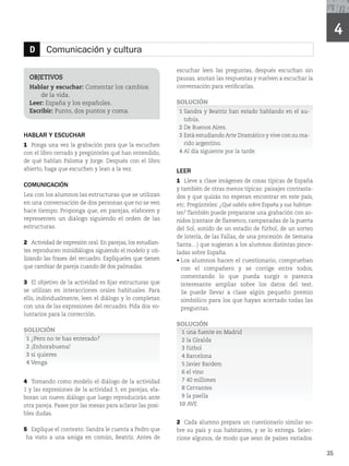 4
OBJETIVOS
Comunicación: Cine en español.
Fiestas tradicionales.
HABLAR Y ESCUCHAR
1 Ponga una vez la grabación para que la escuchen
con el libro cerrado y pregúnteles qué han entendido,
de qué hablan Paloma y Jorge. Después con el libro
abierto, haga que escuchen y lean a la vez.
COMUNICACIÓN
Lea con los alumnos las estructuras que se utilizan
en una conversación de dos personas que no se ven
hace tiempo. Proponga que, en parejas, elaboren y
representen un diálogo siguiendo el orden de las
estructuras.
2 Actividad de expresión oral. En parejas, los estudian-
tes reproducen minidiálogos siguiendo el modelo y uti-
lizando las frases del recuadro. Explíqueles que tienen
que cambiar de pareja cuando dé dos palmadas.
3 El objetivo de la actividad es fijar estructuras que
se utilizan en interacciones orales habituales. Para
ello, individualmente, leen el diálogo y lo completan
con una de las expresiones del recuadro. Pida dos vo-
luntarios para la corrección.
SOLUCIÓN
1 ¿Pero no te has enterado?
2 ¡Enhorabuena!
3 si quieres
4 Venga
4 Tomando como modelo el diálogo de la actividad
ZMBTFYQSFTJPOFTEFMBBDUJWJEBE
FOQBSFKBT
FMB-
boran un nuevo diálogo que luego reproducirán ante
otra pareja. Pasee por las mesas para aclarar las posi-
bles dudas.
5 Explique el contexto: Sandra le cuenta a Pedro que
ha visto a una amiga en común, Beatriz. Antes de
escuchar leen las preguntas, después escuchan sin
pausas, anotan las respuestas y vuelven a escuchar la
conversación para verificarlas.
SOLUCIÓN
1 Sandra y Beatriz han estado hablando en el au-
tobús.
2 De Buenos Aires.
3 Está estudiando Arte Dramático y vive con su ma-
rido argentino.
4 Al día siguiente por la tarde.
LEER
1 Lleve a clase imágenes de cosas típicas de España
y también de otras menos típicas: paisajes contrasta-
dos y que quizás no esperan encontrar en este país,
etc. Pregúnteles: ¿Qué sabéis sobre España y sus habitan-
tes? También puede prepararse una grabación con so-
nidos (cantaor de flamenco, campanadas de la puerta
del Sol, sonido de un estadio de fútbol, de un sorteo
de lotería, de las Fallas, de una procesión de Semana
Santa…) que sugieran a los alumnos distintas pince-
ladas sobre España.
r
Los alumnos hacen el cuestionario, comprueban
con el compañero y se corrige entre todos,
comentando lo que pueda surgir o parezca
interesante ampliar sobre los datos del test.
Se puede llevar a clase algún pequeño premio
simbólico para los que hayan acertado todas las
preguntas.
SOLUCIÓN
1 una fuente en Madrid
2 la Giralda
3 fútbol
4 Barcelona
5 Javier Bardem
6 el vino
7 NJMMPOFT
8 Cervantes
9 la paella
10 AVE
2 Cada alumno prepara un cuestionario similar so-
bre su país y sus habitantes, y se lo entrega. Selec-
cione algunos, de modo que sean de países variados.
D Comunicación y cultura
OBJETIVOS
Hablar y escuchar: Comentar los cambios
de la vida.
Leer: España y los españoles.
Escribir: Punto, dos puntos y coma.
35
 