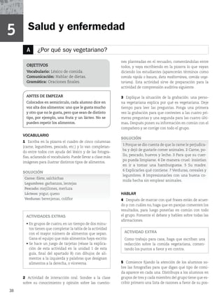 38
A ¿Por qué soy vegetariano?
Salud y enfermedad
VOCABULARIO
1 Escriba en la pizarra el cuadro de cinco columnas
(carne, legumbres, pescado, etc.) y lo van completan-
do entre todos con ayuda del léxico y de las fotogra-
fías, aclarando el vocabulario. Puede llevar a clase más
imágenes para ilustrar distintos tipos de alimentos.
SOLUCIÓN
Carne: filete, salchichas
Legumbres: garbanzos, lentejas
Pescado: mejillones, merluza
Lácteos: yogur, queso
Verduras: berenjenas, coliflor
ACTIVIDADES EXTRAS
r
En grupos de cuatro, en un tiempo de dos minu-
tos tienen que completar la tabla de la actividad
con el mayor número de alimentos que sepan.
Gana el equipo que más alimentos haya escrito
r
Se hace un juego de tarjetas (véase la explica-
DJÓO EF FTUB BDUJWJEBE FO MB VOJEBE  EF FTUB
guía, final del apartado B) con dibujos de ali-
mentos a la izquierda y palabras que designan
alimentos a la derecha, o viceversa.
2 Actividad de interacción oral. Sondee a la clase
sobre su conocimiento y opinión sobre las cuestio-
OBJETIVOS
Vocabulario: Léxico de comida.
Comunicación: Hablar de dietas.
Gramática: Oraciones finales.
ANTES DE EMPEZAR
Colocados en semicírculo, cada alumno dice en
voz alta dos alimentos: uno que le gusta mucho
y otro que no le gusta, pero que sean de distinto
tipo, por ejemplo, una fruta y un lácteo. No se
pueden repetir los alimentos.
nes planteadas en el recuadro, comentándolas entre
todos, y vaya escribiendo en la pizarra lo que vayan
diciendo los estudiantes (aparecerán términos como
comida rápida o basura, dieta mediterránea, comida vege-
tariana). Esta actividad sirve de preparación para la
actividad de comprensión auditiva siguiente.
3 Explique la situación de la grabación: una perso-
na vegetariana explica por qué es vegetariana. Deje
tiempo para leer las preguntas. Ponga una primera
vez la grabación para que contesten a las cuatro pri-
meras preguntas y una segunda para las cuatro últi-
mas. Después ponen su información en común con el
compañero y se corrige con todo el grupo.
SOLUCIÓN
1 Porque se dio cuenta de que la carne le perjudica-
ba y dejó de gustarle comer animales. 2 Carne, po-
llo, pescado, huevos y leche. 3 Para que su cuer-
po pueda limpiarse. 4 De manera cruel: insistían
en ir a tomar una hamburguesa. 5 Su madre.
6 Explicarles qué contiene. 7 Verduras, cereales y
legumbres. 8 Impresionarles con una buena co-
mida hecha sin emplear animales.
HABLAR
4 Después de marcar con qué frases están de acuer-
do y con cuáles no, haga que en parejas comenten los
resultados, para luego ponerlas en común con todo
el grupo. Fomente el debate y hablen sobre todas las
afirmaciones.
ACTIVIDAD EXTRA
Como trabajo para casa, haga que escriban una
redacción sobre la comida vegetariana, comen-
tando los puntos a favor y en contra.
5 Comience fijando la atención de los alumnos so-
bre las fotografías para que digan qué tipo de comi-
da aparece en cada una. Distribuya a los alumnos en
grupos de tres y cada miembro del grupo tiene que es-
cribir primero una lista de razones a favor de su pos-
5
 