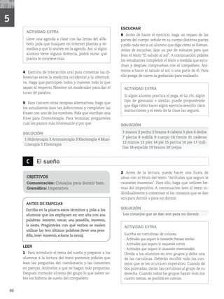 C El sueño
OBJETIVOS
Comunicación: Consejos para dormir bien.
Gramática: Imperativo.
ANTES DE EMPEZAR
Escriba en la pizarra estos términos y pida a los
alumnos que los expliquen en voz alta con sus
palabras: bostezar, roncar, una pesadilla, insomnio,
la siesta. Pregúnteles con qué verbos se suelen
utilizar las tres últimas palabras (tener una pesa-
dilla, tener insomnio, echarse la siesta).
LEER
1 Para introducir el tema del sueño y preparar a los
alumnos a la lectura del texto posterior, pídales que
lean las preguntas del cuestionario y las comenten
en parejas. Anímelos a que se hagan más preguntas.
Después contarán al resto del grupo lo que saben so-
bre los hábitos de sueño del compañero.
2 Antes de la lectura, puede hacer una lluvia de
ideas con el título del texto: “Actitudes que seguro le
causarán insomnio”. Para ello, haga que utilicen for-
mas del imperativo. A continuación leen el texto in-
dividualmente y comentan si los consejos que se dan
son para dormir o para no dormir.
SOLUCIÓN
Los consejos que se dan son para no dormir.
ACTIVIDAD EXTRA
Escriba en cartulinas de colores:
- Actitudes que seguro le causarán fracaso escolar.
- Actitudes que seguro le causarán estrés.
- Actitudes que seguro le causarán enemistades.
Divida a los alumnos en tres grupos y deles una
de las cartulinas. Deberán escribir todo los con-
sejos que se les ocurra en imperativo. Cuando dé
dos palmadas, darán las cartulinas al grupo de su
derecha. Cuando todos los grupos hayan visto los
cuatro temas, se pondrá en común.
ACTIVIDAD EXTRA
Lleve una agenda a clase con las letras del alfa-
beto, pida que busquen en internet plantas y re-
medios y que lo anoten en la agenda. Así, si algún
alumno tiene alguna dolencia, podrá mirar qué
planta le conviene más.
4 Ejercicio de interacción oral para comentar las di-
ferencias entre la medicina occidental y la alternati-
va. Haga que participen todos y cuenten todo lo que
sepan al respecto. Nombre un moderador para dar el
turno de palabra.
5 Para conocer otras terapias alternativas, haga que
los estudiantes lean las definiciones y completen las
frases con uno de los nombres. Pida que escriban una
frase para Cromoterapia. Para terminar, pregúnteles
cuál les parece más interesante y por qué.
SOLUCIÓN
1 Hidroterapia 2 Aromaterapia 3 Risoterapia 4 Musi-
coterapía 5 Fitoterapia
ESCUCHAR
6 Antes de hacer el ejercicio, haga un repaso de las
partes del cuerpo: señale en su cuerpo distintas partes
y pida cada vez a un alumno que diga cómo se llaman.
Antes de escuchar, deje un par de minutos para que
lean el texto “El saludo al sol”. A continuación pídales
los estudiantes completen el texto a medida que escu-
chan y después comprueban con el compañero. Aní-
melos a hacer el saludo al sol, o una parte de él. Para
ello ponga de nuevo la grabación para realizarlo.
ACTIVIDAD EXTRA
Si algún alumno practica el yoga, el tai chi, algún
tipo de gimnasia o similar, puede proponérsele
que diga cómo hacer algún ejercicio sencillo: dará
instrucciones y el resto de la clase las seguirá.
SOLUCIÓN
1 manos 2 pecho 3 brazos 4 cabeza 5 pies 6 dedos
7 pierna 8 rodilla 9 cuerpo 10 frente 11 caderas
12 manos 13 pies 14 pie 15 pierna 16 pie 17 rodi-
llas 18 espalda 19 brazos 20 orejas
5
40
 