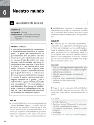 A Ecológicamente correcto
HABLAR
1 Proponga hablar sobre estas cuestiones en parejas
y pongan las ideas y opiniones en común. Haga que
observen las tres fotografías y digan de qué se trata,
Pida un voluntario para que vaya escribiendo en la
pizarra los problemas medioambientales que vayan
diciendo sus compañeros. Entre toda la clase, decidan
cuál es el problema medioambiental más importante.
OBJETIVOS
Vocabulario: Ecología.
Comunicación: Expresar sentimientos y
opiniones: Me preocupa, me molesta +
subjuntivo.
ANTES DE EMPEZAR
El tema de la conservación del medioambien-
te no tiene la misma importancia en todos los
países. Los países más industrializados (los
que contaminan más) en general están más
concienciados, y los estudiantes de dichos paí-
ses conocen el tema. En cambio, otros países
no tienen tradición ecológica y, por tanto, tie-
nen menos recursos para tratar el tema. Según
el contexto de la clase, dedique más o menos
tiempo a introducir el tema en general, adap-
tándolo a los problemas medioambientales del
país. Se puede hablar desde la contaminación
del tráfico, la contaminación acústica, la sequía,
la extinción de algunas especies animales, etc.
Empiece escribiendo en la pizarra: ¿Cuidas el
medioambiente?, y haga dos columnas, una encabe-
zada por un signo más y otra por un signo menos:
cada alumno debe decir una cosa que hace bien y
ayuda a conservar el medioambiente, y otra que
hace mal y que es perjudicial. Puede empezar us-
ted escribiendo una frase en cada columna.
2 Individualmente completan el cuestionario sobre
medioambiente y ecología, y comentan el resultado
con el compañero. Para terminar, se hace un sondeo
para saber qué resultado ha obtenido la mayoría de la
clase.
ESCUCHAR
3 y 4 Explique que van a escuchar una entrevista a
un miembro de la organización ecologista Greenpea-
ce. Antes, deje tiempo para que lean las afirmaciones.
Ponga la grabación para que marquen individual-
mente las afirmaciones. A continuación ponga otra
vez la audición para comprobar. También puede co-
rregir las afirmaciones antes de escuchar, de forma
que los estudiantes estén más preparados y tengan
más conocimiento sobre el tema.
SOLUCIÓN
1 Falso. (Es una organización internacional que
trabaja para conseguir un mundo mejor para
las futuras generaciones)
2 Falso. (Es una organización internacional)
3 Verdadero.
4 Falso. (Los países más ricos no colaboran acti-
vamente con esta organización.
5 Verdadero.
5 Ponga de nuevo la grabación de la actividad an-
terior y pida a los alumnos que contesten a las pre-
guntas para poner después las respuestas todos en
común.
SOLUCIÓN
1 Defender el planeta.
2 Cuestiones como la deforestación, la contamina-
ción de la atmósfera y de los océanos.
3 Los gobiernos, las empresas y las organizaciones
ecologistas.
4 No siempre.
5 Haciéndose socio y enviando dinero a Greenpeace.
Nuestro mundo
6
44
 
