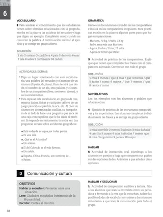 48
6
D Comunicación y cultura
OBJETIVOS
Hablar y escuchar: Protestar ante una
situación.
Leer: Ciudades españolas Patrimonio de la
Humanidad.
Escribir: Cartas al director.
HABLAR Y ESCUCHAR
1 Actividad de comprensión auditiva y lectora. Pida
a los alumnos que lean la entrevista entre un perio-
dista y Fernando a la vez que la escuchan. Aclare las
posibles dudas de vocabulario y anime a dos alumnos
voluntarios a que lean la conversación para todo el
grupo.
VOCABULARIO
2 Para sondear el conocimiento que los estudiantes
tienen sobre términos relacionados con la geografía,
escriba en la pizarra las palabras del recuadro y haga
que digan un ejemplo. Complételo usted cuando no
conozcan la palabra. A continuación realizan el ejer-
cicio y se corrige en grupo abierto.
SOLUCIÓN
1 río 2 océano 3 cordillera 4 país 5 desierto 6 mar
7 isla 8 selva 9 continente 10 cañón
ACTIVIDADES EXTRAS
‡
Diga un lugar relacionado con este vocabula-
rio, una palabra del recuadro y el nombre de un
alumno (España, rÍo, Hans), Hans tendrá que de-
cir, el nombre de un río, otra palabra y el nom-
bre de un compañero (Sena, continente,Vanesa), y
así sucesivamente.
‡
Para repasar este vocabulario, en grupos de tres,
reparta dados, fichas y cualquier tablero de un
juego parecido al parchís, la oca, etc. Al caer un
alumno en determinadas casillas, su compañe-
ro de al lado le hace una pregunta que saca de
una caja con papelitos que le ha dado el profe-
sor. Si responde correctamente, tira otra vez. Las
preguntas versan sobre accidentes geográficos:
Está rodeada de agua por todas partes.
Es una isla.
¿Qué es el Atlántico?
Un océano.
El del Colorado es el más famoso.
Un cañón.
España, China, Francia, son nombres de…
Países.
GRAMÁTICA
Revise con los alumnos el cuadro de los comparativos
e insista en los comparativos irregulares. Para practi-
car, escriba en la pizarra algunos pares para que ha-
gan comparaciones.
- Mariano, 70 kg / Pedro, 73 kg
Pedro pesa más que Mariano.
- Ágata, 8 años / Itziar, 12 años
Ágata es menor que Itziar.
3 Actividad de práctica de los comparativos. Expli-
que que tienen que completar las frases con el com-
parativo adecuado. Corrección con todo el grupo.
SOLUCIÓN
1 más 2 menos / que 3 más / que 4 menos / que
5 tanto / como 6 mayor / que 7 menos / que
8 tantos / como
SUPERLATIVOS
Lea los ejemplos con los alumnos y pídales que
añadan otros.
4 Ejercicio de práctica de las estructuras comparati-
vas y los superlativos. Los alumnos completan indivi-
dualmente las frases y se corrige en grupo abierto.
SOLUCIÓN
1 más increíble 2 menos lluviosos 3 más dañada
4 tan fría 5 mayor 6 más habladas 7 menor que
8 más / larguísimo 9 peores 10 mejor
HABLAR
5 Actividad de interacción oral. Distribuya a los
alumnos en parejas y haga que comparen sus gustos
con las opciones dadas. Anímelos a que añadan otras
opciones.
 