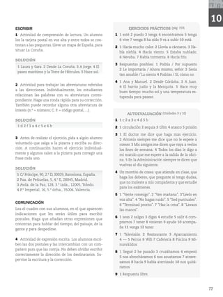 77
10
AUTOEVALUACIÓN (Unidades Z)
1 1 c 2 a 3 e 4 d 5 b
2 1 circulación 2 sequía 3 tifón 4 atasco 5 prisión
3 1 El doctor me dice que haga más ejercicio.
2 Antonio siempre me dice que no le espere a
comer. 3 Mis amigos me dicen que vaya a verlos
los fines de semana. 4 Todos los días le digo a
mi marido que me espere a la salida de la ofici-
na. 5 En la Administración siempre te dicen que
vuelvas al día siguiente.
4 Un montón de cosas: que atienda en clase, que
haga los deberes, que pregunte si tengo dudas,
que no moleste a mis compañeros y que estudie
para los exámenes.
5 1 “Vente conmigo”. 2 “Ven mañana”. 3“Léelo en
voz alta”. 4 “No hagas ruido”. 5 “Sed puntuales”.
6 “Terminad pronto”. 7 “Haz la cena”. 8 “Lavaos
las manos”.
6 1 seas 2 salgas 3 digas 4 estudie 5 salir 6 com-
prarnos 7 tener 8 vinieran 9 ayude 10 acompa-
ñe 11 venga 12 tener
7 1 Televisión 2 Restaurante 3 Aparcamiento
4 --- 5 Perros 6 Wifi 7 Cafetería 8 Piscina 9 Mi-
nusválidos
8 1 llegué 2 he pasado 3 cruzábamos 4 empezó
5 nos abrocháramos 6 nos asustamos 7 atrave-
samos 8 hacía 9 había aterrizado 10 nos quitá-
ramos
9 1 Respuesta libre.
EJERCICIOS PRÁCTICOS 	QÃH

1 1 esté 2 puedo 3 tenga 4 encontramos 5 tenga
6 vive 7 venga 8 ha oído 9 va a subir 10 está
2 1 Hacía mucho calor. 2 Llovía a cántaros. 3 Ha-
bía niebla. 4 Hacía viento. 5 Estaba nublado.
6 Nevaba. 7 Había tormenta. 8 Hacía frío.
3 Respuestas posibles: 1 Podría / Por supuesto
2 Le importaría / Ahora mismo, señor 3 Sería
tan amable / Lo siento 4 Podrías / Sí, cómo no
4 1 Ana y Manuel. 2 Desde Córdoba. 3 A Juan.
4 El barrio judío y la Mezquita. 5 Hace muy
buen tiempo: mucho sol y una temperatura es-
tupenda para pasear.
ESCRIBIR
1 Actividad de comprensión de lectura. Un alumno
lee la tarjeta postal en voz alta y entre todos se con-
testan a las preguntas. Lleve un mapa de España, para
situar La Coruña.
SOLUCIÓN
1 Laura y Sara. 2 Desde La Coruña. 3 A Jorge. 4 El
paseo marítimo y la Torre de Hércules. 5 Hace sol.
2 Actividad para trabajar las abreviaturas referidas
a las direcciones. Individualmente, los estudiantes
relacionan las palabras con su abreviatura corres-
pondiente. Haga una ronda rápida para su corrección.
También puede recordar alguna otra abreviatura de
JOUFSÊT	OOÙNFSP$1DÓEJHPQPTUBM


SOLUCIÓN
1 d 2 f 3 a 4 c 5 e 6 b
3 Antes de realizar el ejercicio, pida a algún alumno
voluntario que salga a la pizarra y escriba su direc-
ción. A continuación hacen el ejercicio individual-
mente y algunos salen a la pizarra para corregir una
frase cada uno.
SOLUCIÓN
1 $1SÎODJQF

%

#BSDFMPOB
TQBÒB
2
1[BEF1FÒVFMBT



.BESJE
3
WEBEFMB1B[

J[EB

5PMFEP
4
1*NQFSJBM

EDIB

7BMFODJB
COMUNICACIÓN
Lea el cuadro con sus alumnos, en el que aparecen
indicaciones que les serán útiles para escribir
postales. Haga que añadan otras expresiones que
conozcan para hablar del tiempo, del paisaje, de la
gente y para despedirse.
4 Actividad de expresión escrita. Los alumnos escri-
ben las dos postales y las intercambian con un com-
pañero para que las corrija. No deben olvidar escribir
correctamente la dirección de los destinatarios. Su-
pervise la escritura y la corrección.
 