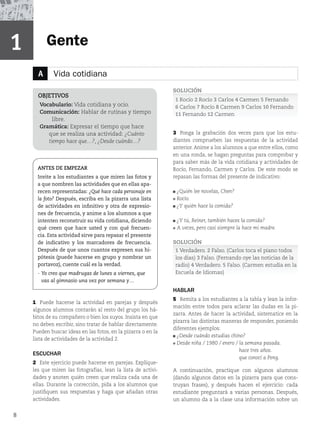 Gente
1
8
1 Puede hacerse la actividad en parejas y después
algunos alumnos contarán al resto del grupo los há-
bitos de su compañero o bien los suyos. Insista en que
no deben escribir, sino tratar de hablar directamente.
Pueden buscar ideas en las fotos, en la pizarra o en la
lista de actividades de la actividad 2.
ESCUCHAR
2 Este ejercicio puede hacerse en parejas. Explíque-
les que miren las fotografías, lean la lista de activi-
dades y anoten quién creen que realiza cada una de
ellas. Durante la corrección, pida a los alumnos que
justifiquen sus respuestas y haga que añadan otras
actividades.
SOLUCIÓN
1 Rocío 2 Rocío 3 Carlos 4 Carmen 5 Fernando
6 Carlos 7 Rocío 8 Carmen 9 Carlos 10 Fernando
11 Fernando 12 Carmen
3 Ponga la grabación dos veces para que los estu-
diantes comprueben las respuestas de la actividad
anterior. Anime a los alumnos a que entre ellos, como
en una ronda, se hagan preguntas para comprobar y
para saber más de la vida cotidiana y actividades de
Rocío, Fernando, Carmen y Carlos. De este modo se
repasan las formas del presente de indicativo:
¿Quién lee novelas, Chen?
Rocío.
¿Y quién hace la comida?
¿Y tú, Reiner, también haces la comida?
A veces, pero casi siempre la hace mi madre.
SOLUCIÓN
1 Verdadero. 2 Falso. (Carlos toca el piano todos
los días) 3 Falso. (Fernando oye las noticias de la
radio) 4 Verdadero. 5 Falso. (Carmen estudia en la
Escuela de Idiomas)
HABLAR
5 Remita a los estudiantes a la tabla y lean la infor-
mación entre todos para aclarar las dudas en la pi-
zarra. Antes de hacer la actividad, sistematice en la
pizarra las distintas maneras de responder, poniendo
diferentes ejemplos:
¿Desde cuándo estudias chino?
Desde niña / 1980 / enero / la semana pasada.
hace tres años.
que conocí a Peng.
A continuación, practique con algunos alumnos
(dando algunos datos en la pizarra para que cons-
truyan frases), y después hacen el ejercicio: cada
estudiante preguntará a varias personas. Después,
un alumno da a la clase una información sobre un
OBJETIVOS
Vocabulario: Vida cotidiana y ocio.
Comunicación: Hablar de rutinas y tiempo
libre.
Gramática: Expresar el tiempo que hace
que se realiza una actividad: ¿Cuánto
tiempo hace que…?, ¿Desde cuándo…?
A Vida cotidiana
ANTES DE EMPEZAR
Invite a los estudiantes a que miren las fotos y
a que nombren las actividades que en ellas apa-
recen representadas: ¿Qué hace cada personaje en
la foto? Después, escriba en la pizarra una lista
de actividades en infinitivo y otra de expresio-
nes de frecuencia, y anime a los alumnos a que
intenten reconstruir su vida cotidiana, diciendo
qué creen que hace usted y con qué frecuen-
cia. Esta actividad sirve para repasar el presente
de indicativo y los marcadores de frecuencia.
Después de que unos cuantos expresen sus hi-
pótesis (puede hacerse en grupo y nombrar un
portavoz), cuente cuál es la verdad.
- Yo creo que madrugas de lunes a viernes, que
vas al gimnasio una vez por semana y…
 