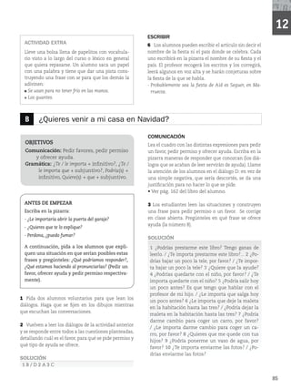 85
ESCRIBIR
6 Los alumnos pueden escribir el artículo sin decir el
nombre de la fiesta ni el país donde se celebra. Cada
uno escribirá en la pizarra el nombre de su fiesta y el
país. El profesor recogerá los escritos y los corregirá,
leerá algunos en voz alta y se harán conjeturas sobre
la fiesta de la que se habla.
- Probablemente sea la fiesta de Aid es Seguer, en Ma-
rruecos.
ACTIVIDAD EXTRA
Lleve una bolsa llena de papelitos con vocabula-
rio visto a lo largo del curso o léxico en general
que quiera repasarse. Un alumno saca un papel
con una palabra y tiene que dar una pista cons-
truyendo una frase con se para que los demás la
adivinen:
Se usan para no tener frío en las manos.
Los guantes.
B ¿Quieres venir a mi casa en Navidad?
OBJETIVOS
Comunicación: Pedir favores, pedir permiso
y ofrecer ayuda.
Gramática: ¿Te / le importa + infinitivo?, ¿Te /
le importa que + subjuntivo?, Podría(s) +
infinitivo, Quiere(s) + que + subjuntivo.
ANTES DE EMPEZAR
Escriba en la pizarra:
- ¿Le importaría abrir la puerta del garaje?
- ¿Quieres que te lo explique?
- Perdona, ¿puedo fumar?
A continuación, pida a los alumnos que expli-
quen una situación en que serían posibles estas
frases y pregúnteles: ¿Qué podríamos responder?,
¿Qué estamos haciendo al pronunciarlas? (Pedir un
favor, ofrecer ayuda y pedir permiso respectiva-
mente).
1 Pida dos alumnos voluntarios para que lean los
diálogos. Haga que se fijen en los dibujos mientras
que escuchan las conversaciones.
2 Vuelven a leer los diálogos de la actividad anterior
y se responde entre todos a las cuestiones planteadas,
detallando cuál es el favor, para qué se pide permiso y
qué tipo de ayuda se ofrece.
SOLUCIÓN
1 B / D 2 A 3 C
COMUNICACIÓN
Lea el cuadro con las distintas expresiones para pedir
un favor, pedir permiso y ofrecer ayuda. Escriba en la
pizarra maneras de responder que conozcan (los diá-
logos que se acaban de leer servirán de ayuda). Llame
la atención de los alumnos en el diálogo D: en vez de
una simple negativa, que sería descortés, se da una
justificación para no hacer lo que se pide.
r7FSQÃHEFMMJCSPEFMBMVNOP
3 Los estudiantes leen las situaciones y construyen
una frase para pedir permiso o un favor. Se corrige
en clase abierta. Pregúnteles en qué frase se ofrece
BZVEB	MBOÙNFSP

SOLUCIÓN
1 ¿Podrías prestarme este libro? Tengo ganas de
leerlo. / ¿Te importa prestarme este libro?... 2 ¿Po-
drías bajar un poco la tele, por favor? / ¿Te impor-
ta bajar un poco la tele? 3 ¿Quiere que la ayude?
4 ¿Podrías quedarte con el niño, por favor? / ¿Te
importa quedarte con el niño? 5 ¿Podría salir hoy
un poco antes? Es que tengo que hablar con el
profesor de mi hijo. / ¿Le importa que salga hoy
un poco antes? 6 ¿Le importa que deje la maleta
en la habitación hasta las tres? / ¿Podría dejar la
maleta en la habitación hasta las tres? 7 ¿Podría
darme cambio para coger un carro, por favor?
/ ¿Le importa darme cambio para coger un ca-
rro, por favor? 8 ¿Quieres que me quede con tus
hijos? 9 ¿Podría ponerme un vaso de agua, por
favor? 10 ¿Te importa enviarme las fotos? / ¿Po-
drías enviarme las fotos?
12
 