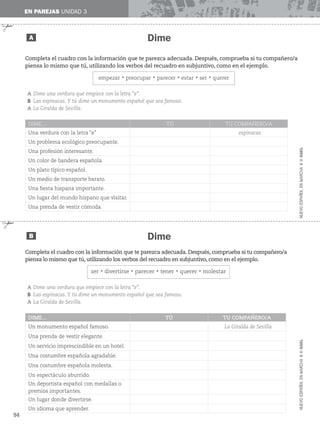 ✃
Dime
Dime
EN PAREJAS UNIDAD 3
A
B
✃
Completa el cuadro con la información que te parezca adecuada. Después, comprueba si tu compañero/a
piensa lo mismo que tú, utilizando los verbos del recuadro en subjuntivo, como en el ejemplo.
empezarrpreocuparrparecerrestarrserrquerer
A Dime una verdura que empiece con la letra “e”.
B Las espinacas. Y tú dime un monumento español que sea famoso.
A La Giralda de Sevilla.
DIME… TÚ TU COMPAÑERO/A
Una verdura con la letra “e” espinacas
Un problema ecológico preocupante.
Una profesión interesante.
Un color de bandera española.
Un plato típico español.
Un medio de transporte barato.
Una fiesta hispana importante.
Un lugar del mundo hispano que visitar.
Una prenda de vestir cómoda.
Completa el cuadro con la información que te parezca adecuada. Después, comprueba si tu compañero/a
piensa lo mismo que tú, utilizando los verbos del recuadro en subjuntivo, como en el ejemplo.
serrdivertirserparecerrtenerrquererrmolestar
A Dime una verdura que empiece con la letra “e”.
B Las espinacas. Y tú dime un monumento español que sea famoso.
A La Giralda de Sevilla.
DIME… TÚ TU COMPAÑERO/A
Un monumento español famoso. La Giralda de Sevilla
Una prenda de vestir elegante.
Un servicio imprescindible en un hotel.
Una costumbre española agradable.
Una costumbre española molesta.
Un espectáculo aburrido.
Un deportista español con medallas o
premios importantes.
Un lugar donde divertirse.
Un idioma que aprender.
94
NUEVO
ESPAÑOL
EN
MARCHA
3
©
SGEL
NUEVO
ESPAÑOL
EN
MARCHA
3
©
SGEL
 