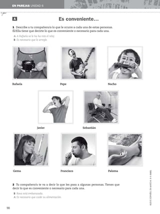 ✃
EN PAREJAS UNIDAD 6
Es conveniente…
A
1 Describe a tu compañero/a lo que le ocurre a cada una de estas personas.
Él/Ella tiene que decirte lo que es conveniente o necesario para cada una.
A A Rafaela se le ha ha roto el reloj.
B Es necesario que lo arregle.
98
NUEVO
ESPAÑOL
EN
MARCHA
3
©
SGEL
2 Tu compañero/a te va a decir lo que les pasa a algunas personas. Tienes que
decir lo que es conveniente o necesario para cada una.
B Rosa está embarazada.
A Es necesario que cuide su alimentación.
Rafaela Pepe Nacho
Javier Sebastián
Gema Francisco Paloma
 