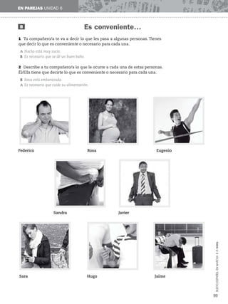 NUEVO
ESPAÑOL
EN
MARCHA
3
©
SGEL
Es conveniente…
EN PAREJAS UNIDAD 6
B
1 Tu compañero/a te va a decir lo que les pasa a algunas personas. Tienes
que decir lo que es conveniente o necesario para cada una.
A Nacho está muy sucio.
B Es necesario que se dé un buen baño.
99
2 Describe a tu compañero/a lo que le ocurre a cada una de estas personas.
Él/Ella tiene que decirte lo que es conveniente o necesario para cada una.
B Rosa está embarazada.
A Es necesario que cuide su alimentación.
Federico Rosa Eugenio
Sandra Javier
Sara Hugo Jaime
 