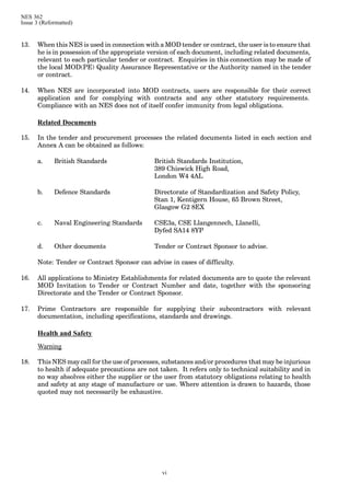 NES 362
Issue 3 (Reformatted)
vi
13. When this NES is used in connection with a MOD tender or contract, the user is to ensure that
he is in possession of the appropriate version of each document, including related documents,
relevant to each particular tender or contract. Enquiries in this connection may be made of
the local MOD(PE) Quality Assurance Representative or the Authority named in the tender
or contract.
14. When NES are incorporated into MOD contracts, users are responsible for their correct
application and for complying with contracts and any other statutory requirements.
Compliance with an NES does not of itself confer immunity from legal obligations.
Related Documents
15. In the tender and procurement processes the related documents listed in each section and
Annex A can be obtained as follows:
a. British Standards British Standards Institution,
389 Chiswick High Road,
London W4 4AL
b. Defence Standards Directorate of Standardization and Safety Policy,
Stan 1, Kentigern House, 65 Brown Street,
Glasgow G2 8EX
c. Naval Engineering Standards CSE3a, CSE Llangennech, Llanelli,
Dyfed SA14 8YP
d. Other documents Tender or Contract Sponsor to advise.
Note: Tender or Contract Sponsor can advise in cases of difficulty.
16. All applications to Ministry Establishments for related documents are to quote the relevant
MOD Invitation to Tender or Contract Number and date, together with the sponsoring
Directorate and the Tender or Contract Sponsor.
17. Prime Contractors are responsible for supplying their subcontractors with relevant
documentation, including specifications, standards and drawings.
Health and Safety
Warning
18. This NES may call for the use of processes, substances and/or procedures that may be injurious
to health if adequate precautions are not taken. It refers only to technical suitability and in
no way absolves either the supplier or the user from statutory obligations relating to health
and safety at any stage of manufacture or use. Where attention is drawn to hazards, those
quoted may not necessarily be exhaustive.
 