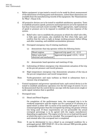 NES 362
Issue 3 (Reformatted)
2.4
c. Before equipment is type tested a record is to be made by direct measurement
of the dimensions of wearing parts and clearances, unless these dimensions are
available from the manufacturing records of the equipment. See ‘Examinations
for Wear’, Clause 2.3n.
d. All protective devices are to be tested to establish satisfactory operation. Tests
to establish actuation speeds, pressures and temperatures are to be repeated not
less than 5 times and each result recorded. Where appropriate, rapid variations
of speed or pressure are to be imposed to establish the time response of the
system.
(1) Relief valve: test to establish the pressures at which the relief valve lifts,
is fully open and reseats, also establish the flow when fully open and
confirm that the valve is tight at design working pressure before lifting
and after reseating, and establish accumulation pressure.
(2) Overspeed emergency trip of rotating machinery:
(a) demonstrate that trip operates within the following limits:
Diesel engines Approved trip speed +0, −2½%
Other units both
electrical and mechanical
Approved trip speed +2½%, −2½%
(b) demonstrate hand operation and resetting of trip.
(3) Lubricating oil failure emergency trip: demonstrate actuation of the trip
at the pre-set pressure and record pressure.
(4) High temperature emergency trip: demonstrate actuation of the trip at
the pre-set temperature and record temperature.
Note: Turbo-generators and main turbines as fitted in submarines have a
vacuum trip arrangement.
e. Control equipment and governor operational tests: each control device is to be
tested to establish satisfactory operation over the full range of control. It is to
be demonstrated that the control device can cope with the most severe single or
cyclic signal variation that is specified.
f. Overspeed tests:
(1) Diesel and Petrol Engines
On completion of the performance tests, the overspeed trip is to be
rendered inoperative and the engine run for a period of 15 minutes at a
speed which is either 20% in excess of its nominal full speed or is 5% of
nominal speed greater than the overspeed trip setting, the greater of these
two being used. If these requirements are not permissible the actual
overspeed percentage is to be agreed with the engine manufacturer
depending on application. The engine is to be run on no-load and the speed
at which this test is run is to be recorded. The overspeed trip is to be reset
and retested after this overspeed test is completed.
Note: It can be detrimental to run a diesel in an overspeed condition for a
prolonged period. DEF STAN 07−55 or the relevant NES provide guides
to acceptable vibration limits.
 