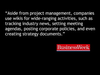 “ Aside from project management, companies use wikis for wide-ranging activities, such as tracking industry news, setting meeting agendas, posting corporate policies, and even creating strategy documents.” 