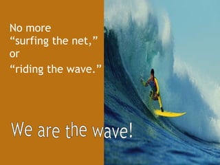 No more  “surfing the net,” or  “ riding the wave.” We are the wave! 