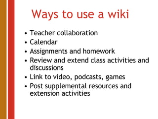 Ways to use a wiki Teacher collaboration Calendar Assignments and homework Review and extend class activities and discussions Link to video, podcasts, games Post supplemental resources and extension activities 