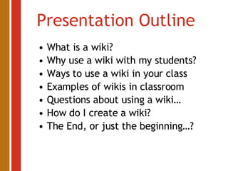 Presentation Outline What is a wiki? Why use a wiki with my students? Ways to use a wiki in your class Examples of wikis in classroom Questions about using a wiki… How do I create a wiki? The End, or just the beginning…? 
