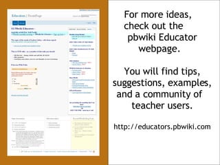 For more ideas,  check out the  pbwiki Educator webpage.  You will find tips, suggestions, examples, and a community of  teacher users. http://educators.pbwiki.com 