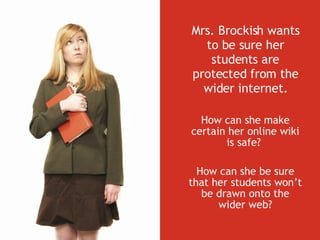 Mrs. Brockish wants to be sure her students are protected from the wider internet. How can she make certain her online wiki is safe?  How can she be sure that her students won’t be drawn onto the wider web? 