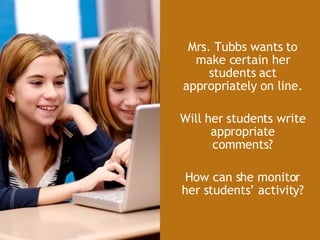 Mrs. Tubbs wants to make certain her students act appropriately on line. Will her students write appropriate comments? How can she monitor her students’ activity? 