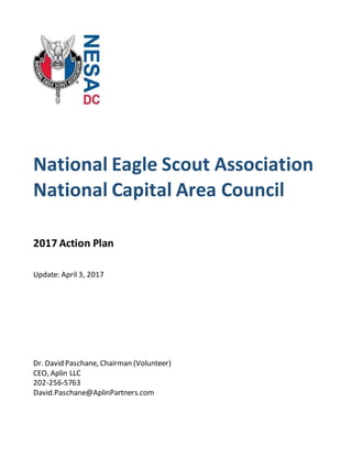 National Eagle Scout Association
National Capital Area Council
2017 Action Plan
Update: April 3, 2017
Dr. David Paschane, Chairman (Volunteer)
CEO, Aplin LLC
202-256-5763
David.Paschane@AplinPartners.com
 