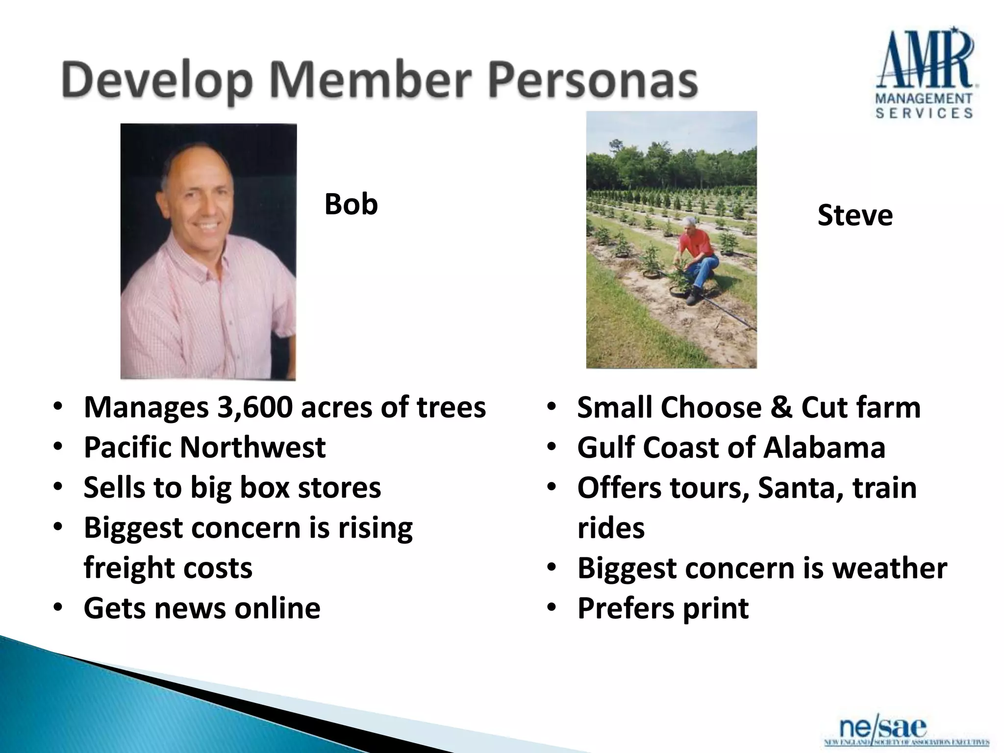 Bob                              Steve




• Manages 3,600 acres of trees   • Small Choose & Cut farm
• Pacific Northwest              • Gulf Coast of Alabama
• Sells to big box stores        • Offers tours, Santa, train
• Biggest concern is rising        rides
  freight costs                  • Biggest concern is weather
• Gets news online               • Prefers print
 