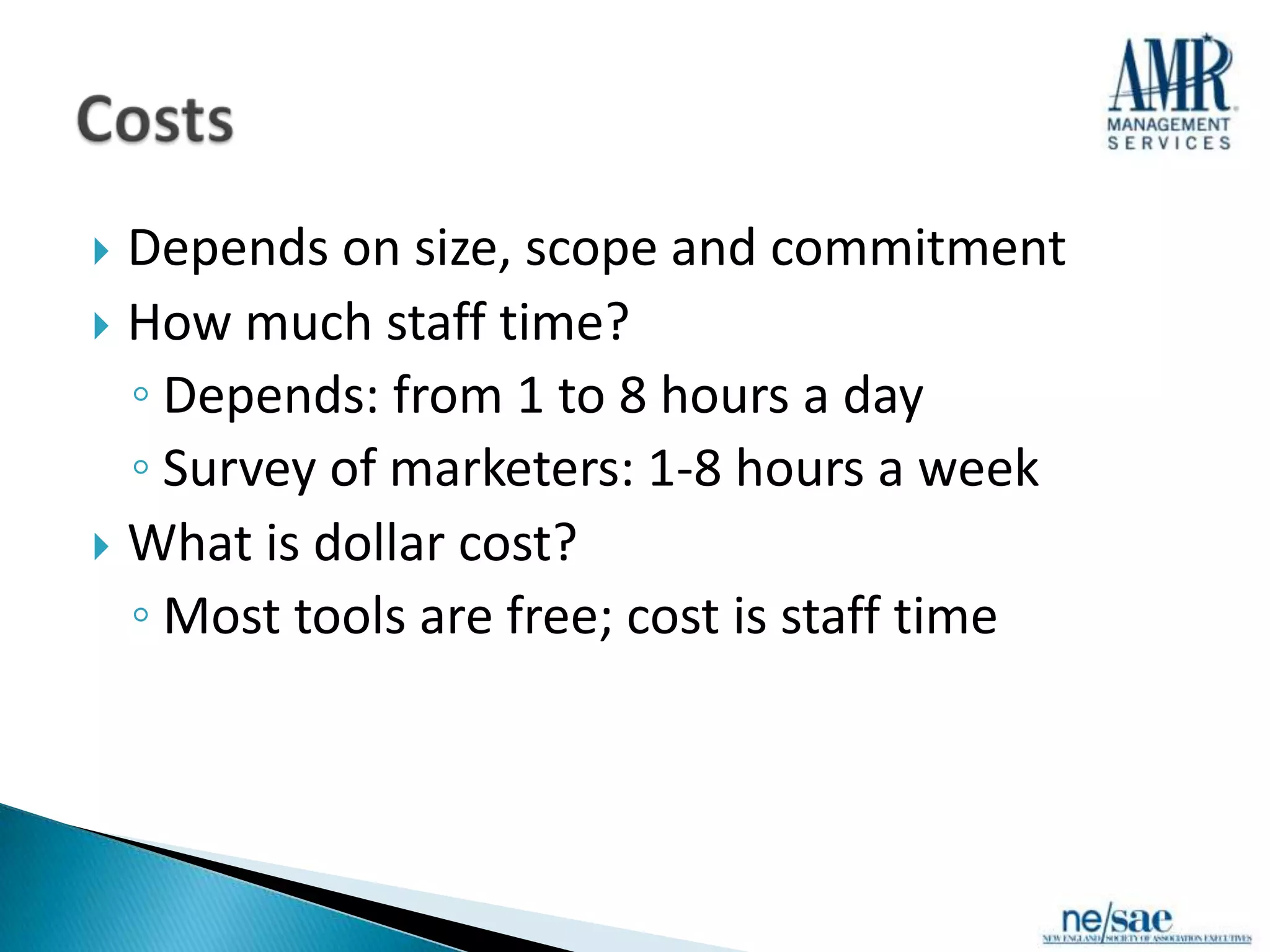  Depends on size, scope and commitment
 How much staff time?
  ◦ Depends: from 1 to 8 hours a day
  ◦ Survey of marketers: 1-8 hours a week
 What is dollar cost?
  ◦ Most tools are free; cost is staff time
 