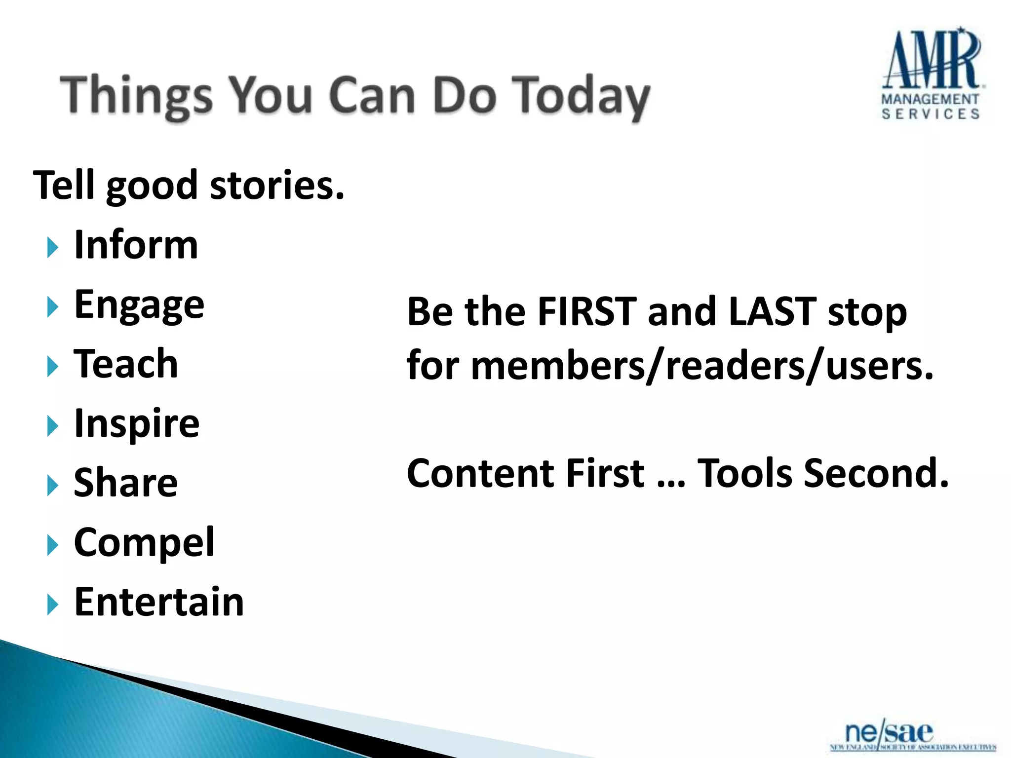 Tell good stories.
  Inform
  Engage            Be the FIRST and LAST stop
  Teach             for members/readers/users.
  Inspire
  Share             Content First … Tools Second.
  Compel
  Entertain
 