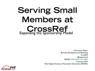 Serving Small
Members at
CrossRef
Expanding the Sponsorship Model
Carol Anne Meyer
Business Development & Marketing
CrossRef
@meyercarol
ORCID: 0000-0003-2443-2804
17 January 2014
New England Society of Association Executives (NE/SAE)

 
