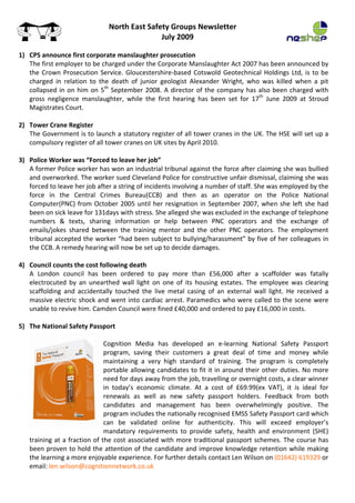 North East Safety Groups Newsletter 
                                                     July 2009
 
    1) CPS announce first corporate manslaughter prosecution 
       The first employer to be charged under the Corporate Manslaughter Act 2007 has been announced by 
       the  Crown  Prosecution  Service.  Gloucestershire‐based  Cotswold  Geotechnical  Holdings  Ltd,  is  to  be 
       charged  in  relation  to  the  death  of  junior  geologist  Alexander  Wright,  who  was  killed  when  a  pit 
       collapsed  in  on  him  on  5th  September  2008.  A  director  of  the  company  has  also  been  charged  with 
       gross  negligence  manslaughter,  while  the  first  hearing  has  been  set  for  17th  June  2009  at  Stroud 
       Magistrates Court. 
 
    2) Tower Crane Register 
       The Government is to launch a statutory register of all tower cranes in the UK. The HSE will set up a 
       compulsory register of all tower cranes on UK sites by April 2010. 
 
    3) Police Worker was “Forced to leave her job” 
       A former Police worker has won an industrial tribunal against the force after claiming she was bullied 
       and overworked. The worker sued Cleveland Police for constructive unfair dismissal, claiming she was 
       forced to leave her job after a string of incidents involving a number of staff. She was employed by the 
       force  in  the  Central  Crimes  Bureau(CCB)  and  then  as  an  operator  on  the  Police  National 
       Computer(PNC)  from  October  2005  until  her  resignation  in  September  2007,  when  she  left  she  had 
       been on sick leave for 131days with stress. She alleged she was excluded in the exchange of telephone 
       numbers  &  texts,  sharing  information  or  help  between  PNC  operators  and  the  exchange  of 
       emails/jokes  shared  between  the  training  mentor  and  the  other  PNC  operators.  The  employment 
       tribunal accepted the worker “had been subject to bullying/harassment” by five of her colleagues in 
       the CCB. A remedy hearing will now be set up to decide damages. 
 
    4) Council counts the cost following death 
       A  London  council  has  been  ordered  to  pay  more  than  £56,000  after  a  scaffolder  was  fatally 
       electrocuted  by  an  unearthed  wall  light  on  one  of  its  housing  estates.  The  employee  was  clearing 
       scaffolding  and  accidentally  touched  the  live  metal  casing  of  an  external  wall  light.  He  received  a 
       massive  electric  shock and  went into  cardiac  arrest.  Paramedics  who  were called  to  the  scene  were 
       unable to revive him. Camden Council were fined £40,000 and ordered to pay £16,000 in costs. 
 
    5) The National Safety Passport 
        
                                  Cognition  Media  has  developed  an  e‐learning  National  Safety  Passport 
                                  program,  saving  their  customers  a  great  deal  of  time  and  money  while 
                                  maintaining  a  very  high  standard  of  training.  The  program  is  completely 
                                  portable allowing candidates to fit it in around their other duties. No  more 
                                  need for days away from the job, travelling or overnight costs, a clear winner 
                                  in  today’s  economic  climate.  At  a  cost  of  £69.99(ex  VAT),  it  is  ideal  for 
                                  renewals  as  well  as  new  safety  passport  holders.  Feedback  from  both 
                                  candidates  and  management  has  been  overwhelmingly  positive.  The 
                                  program includes the nationally recognised EMSS Safety Passport card which 
                                  can  be  validated  online  for  authenticity.  This  will  exceed  employer’s 
                                  mandatory  requirements  to  provide  safety,  health  and  environment  (SHE) 
       training at a fraction of the cost associated with more traditional passport schemes. The course has 
       been proven to hold the attention of the candidate and improve knowledge retention while making 
       the learning a more enjoyable experience. For further details contact Len Wilson on (01642) 619329 or 
       email: len.wilson@cognitionnetwork.co.uk 
 