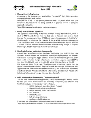 NorthEastSafetyGroupsNewsletter
                                       June2009

    1) MovingGoodsSafelySeminar
       A meeting of the Working Party was held on Tuesday 28th April 2009, when the
       followingdecisionsweremade:‐
       Delegate Fee to be £25 per person; Exhibitors Fee £150; Event to be held Mid
       November. Four locations are being looked at as possible venues to compare
       costing&availability.
       Wewillkeepyouuptodateasthematterprogresses.

    2) FallingMDFboardskillapprentice
       TheapprenticewasworkingattheChrisPridmoreJoineryLtdworkshops,whena
       stack of MDF boards fell on him. He died later in hospital from serious head
       injuries.Thecompanywasfined£7,500andorderedtopaycostsof£2,500after
       pleadingguiltytobreachingtheProvision &UseatWorkEquipmentRegulations
       1998.Theboardswerestoredontopofabenchintheworkshopandfellbecause
       a bracket that was intended to restrain them was not strong enough to support
       theirweight.Thebracketfailedafteronlyaweekinuse.

    3) Firmfinedaftertwoaccidentsinthreemonths
       A North East Manufacturing firm has been fined more than £25,000 after two
       accidentsinthreemonthsleftoneworkerneedinghislegamputatedandanother
       withseriouscrushinjuries.EggerUKLtd,achipboardmanufacturer,pleadedguilty
       tosixhealthandsafetychargesfollowingtheaccidentsinMayandAugust2007.It
       wasfined£25,400withcostsof£11,881.00,withavictimsurchargeof£15.00.
       HSE Inspector Bruno Porter said “Employers must prevent or control risks to
       people’shealthfromequipmenttheyuseatwork:Anemployermustensurethat
       appropriateriskassessmentshavebeencarriedout,andthatallworkequipment
       is suitable for use. Any assessment and safe working practice must include safe
       isolationofallsourcesofenergy,electrical&mechanical”.

   4) KeithBassendineITC(IndependentTrainingConsultant)
          “Doyouhaveahealthandsafetyproblem”–ifsowecandesignatrainingcourse
          tomeetyourneeds.OurCompanyareextremelycompetitive,costeffectiveand
          flexibletosuityourcompaniesbusyworkschedule.
                             CCNSGNationallyAccreditedSafetyPassport
                             ManualHandlingInstructor/Assessor
                             PeopleHandlingInstructor/Assessor
                             RiskAssessor
                             COSHHAssessor
                             SafeWorkingatHeights
                             ConfidenceBuildingCourses
Ifyouhaveanyothersafetyrequirementspleasecontactuson:‐
Tel:01642458230Mobile:07958713929orEmail:kbassendine@ntlworld.com

 