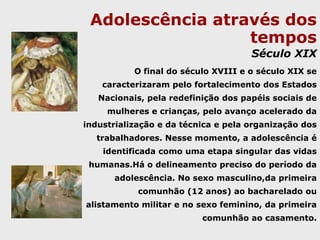 Adolescência através dos temposDo renascimento ao século dasluzes Na transição da Idade Média à Moderna ocorre um fortalecimento do espaço privado e a família ganha um novo significado, deixando de ser apenas uma unidade econômica, para tornar-se um espaço de afetividade entre pais e filhos. Nesta época, ocorre, claramente, a distinção entre crianças e adultos, porém ainda não se identifica o que chamamos de adolescência hoje.  