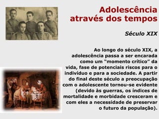 Adolescência através dos temposDo renascimento ao século das luzesA longa duração da infância provinha da indiferença em relação aos fenômenos biológicos; não havia a idéia de limitar a infância pela puberdade. Nesta ocasião, há o enquadramento da infância e da adolescência em lugares                     	separados e fechados (colégios), sob a autoridade de especialistas adultos.