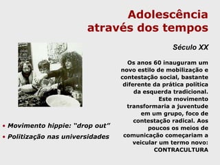 Adolescência através dos temposSéculo XIXO final do século XVIII e o século XIX se caracterizaram pelo fortalecimento dos Estados Nacionais, pela redefinição dos papéis sociais de mulheres e crianças, pelo avanço acelerado da industrialização e da técnica e pela organização dos trabalhadores. Nesse momento, a adolescência é identificada como uma etapa singular das vidas humanas.Há o delineamento preciso do período da adolescência. No sexo masculino,da primeira comunhão (12 anos) ao bacharelado ou alistamento militar e no sexo feminino, da primeira comunhão ao casamento. 
