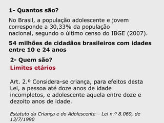 1- Quantos são?No Brasil, a população adolescente e jovem corresponde a 30,33% da população nacional, segundo o último censo do IBGE (2007). 54 milhões de cidadãos brasileiros com idades entre 10 e 24 anos2- Quem são?Limites etáriosArt. 2.º Considera-se criança, para efeitos desta Lei, a pessoa até doze anos de idade incompletos, e adolescente aquela entre doze e dezoito anos de idade.Estatuto da Criança e do Adolescente – Lei n.º 8.069, de 13/7/1990