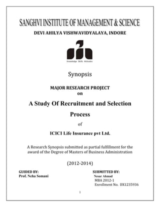 1
DEVI AHILYA VISHWAVIDYALAYA, INDORE
Synopsis
MAJOR RESEARCH PROJECT
on
A Study Of Recruitment and Selection
Process
of
ICICI Life Insurance pvt Ltd.
A Research Synopsis submitted as partial fulfillment for the
award of the Degree of Masters of Business Administration
(2012-2014)
GUIDED BY: SUBMITTED BY:
Prof. Neha Somani Nesar Ahmad
MBA 2012-1
Enrollment No. DX1235936
 