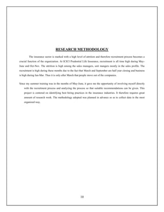 10
RESEARCH METHODOLOGY
The insurance sector is marked with a high level of attrition and therefore recruitment process becomes a
crucial function of the organization. At ICICI Prudential Life Insurance, recruitment is all time high during May-
June and Oct-Nov. The attrition is high among the sales managers, unit mangers mostly in the sales profile. The
recruitment is high during these months due to the fact that March and September are half year closing and business
is high during Jan-Mar. Thus it is only after March that people move out of the companies.
Since my summer training was in the months of May-June, it gave me the opportunity of involving myself directly
with the recruitment process and analyzing the process so that suitable recommendations can be given. This
project is centered on identifying best hiring practices in the insurance industries. It therefore requires great
amount of research work. The methodology adopted was planned in advance so as to collect data in the most
organized way.
 
