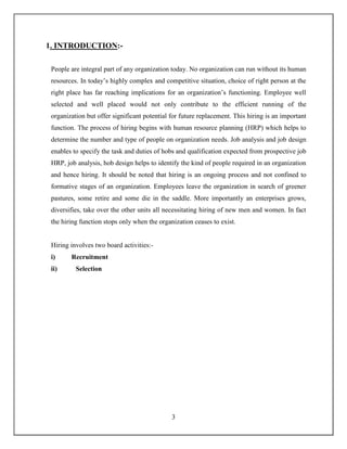 3
1. INTRODUCTION:-
People are integral part of any organization today. No organization can run without its human
resources. In today’s highly complex and competitive situation, choice of right person at the
right place has far reaching implications for an organization’s functioning. Employee well
selected and well placed would not only contribute to the efficient running of the
organization but offer significant potential for future replacement. This hiring is an important
function. The process of hiring begins with human resource planning (HRP) which helps to
determine the number and type of people on organization needs. Job analysis and job design
enables to specify the task and duties of hobs and qualification expected from prospective job
HRP, job analysis, hob design helps to identify the kind of people required in an organization
and hence hiring. It should be noted that hiring is an ongoing process and not confined to
formative stages of an organization. Employees leave the organization in search of greener
pastures, some retire and some die in the saddle. More importantly an enterprises grows,
diversifies, take over the other units all necessitating hiring of new men and women. In fact
the hiring function stops only when the organization ceases to exist.
Hiring involves two board activities:-
i) Recruitment
ii) Selection
 