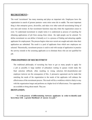 4
RECRUITMENT:-
The word ‘recruitment’ has many meaning and plays an important role. Employees leave the
organization in search of greener pastures- some retire some die in saddle. The most important
thing is that enterprise grows, diversifies, and takes over other units-all necessitating hiring of
new men and women. In fact recruitment functions stop only when the organization ceases to
exist. To understand recruitment in simple terms it is understood as process of searching for
obtaining applications of job from among from whom the right people can be selected. To
define recruitment we can define it formally as it is a process of finding and attracting capable
applicants for employment. The process begins when new recruit are sought and ends when their
application are submitted. The result is a pool of applicants from which new employees are
selected. Theoretically, recruitment process is said to end with receipt of application in practice
the activity extends to the screening applicants as to eliminate those who are not qualified for
job.
PHILOSOPHIES OF RECRUITMENT
The traditional philosophy of recruiting has been to get as many people to apply for
a job as possible. A large number of jobseekers waiting in queues would make the
final selection difficult, often resulting in wrong selection. Job dissatisfaction and
employee turnover are the consequence of this. A persuasive agreement can be made that
matching the needs of the organization to the needs of the applicants will enhance the
effectiveness of the recruitment process. The result will be a workforce which is likely to stay
with the organization longer and performs at a higher level of effectiveness. Two approaches
are available to bring about match. They are:
DEFINATION:
“ It is the process of differentiating between applicants in order to identify (and
here) those with a greater likelihood of success in a job.’’
 