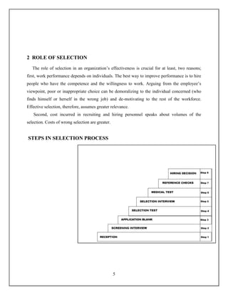 5
2 ROLE OF SELECTION
The role of selection in an organization’s effectiveness is crucial for at least, two reasons;
first, work performance depends on individuals. The best way to improve performance is to hire
people who have the competence and the willingness to work. Arguing from the employee’s
viewpoint, poor or inappropriate choice can be demoralizing to the individual concerned (who
finds himself or herself in the wrong job) and de-motivating to the rest of the workforce.
Effective selection, therefore, assumes greater relevance.
Second, cost incurred in recruiting and hiring personnel speaks about volumes of the
selection. Costs of wrong selection are greater.
STEPS IN SELECTION PROCESS
 