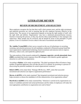 6
LITERATURE REVIEW
REVIEW OF RECRUITMENT AND SELECTION
Most employers recognize the fact that their staff is their greatest asset, and the right recruitment
and induction processes are vital in ensuring that the new employee becomes effective in the
shortest time. The success of an organization depends on having the right number of staff, with
the right skills and abilities. Organizations’ may have a dedicated personnel/human resource
function overseeing this process, or they may devolve these responsibilities to line managers and
supervisors. Many people may be involved, and all should be aware of the principles of good
practice. Even it is essential to involve others in the task of recruitment and induction.
Ms. Ambika Verma(2009) in their survey research on the use of technologies in recruiting,
screening, and selection processes for job candidates conducted in Dimension group found that
most organizations implemented technology based recruitment and selection tools to improve
efficiency, reduce costs, and expand the applicant pool.
The meta-analysis of the research conducted by chapman, uggersler, carroll, piasentin& Jones
(2005) concluded that timely responses from HR managers were linked to greater applicant
attraction to a job with an organization.
According to Robins, in his study revealed that, “The ideal recruitment effort will attract a large
number of qualified applicants who will take the job if it is offered. So recruiting is a process of
discovering the potential candidates for actual organizational vacancies”.
Robert (2005), in his study titled, “Strategic HR Review, 2004”, states that successful
recruitment and selection can improve organization performance”.
Bowen, et al(1991), in his study examined “that integrated recruitment and selection process
helps recruiters to choose the candidates to fit the characteristics of an organization culture”
Beardwell, et al(2003) in his study examined that, “Selection is carried out by organizations as a
means of candidates potential and actual performance and the intake of employees will make the
most appropriate contribution to organization-now and in future”.
 