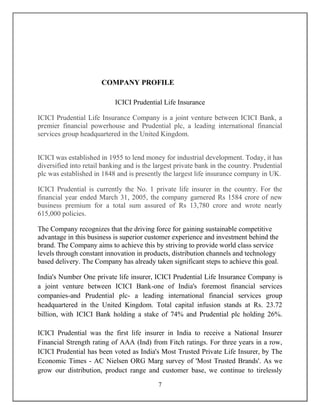 7
COMPANY PROFILE
ICICI Prudential Life Insurance
ICICI Prudential Life Insurance Company is a joint venture between ICICI Bank, a
premier financial powerhouse and Prudential plc, a leading international financial
services group headquartered in the United Kingdom.
ICICI was established in 1955 to lend money for industrial development. Today, it has
diversified into retail banking and is the largest private bank in the country. Prudential
plc was established in 1848 and is presently the largest life insurance company in UK.
ICICI Prudential is currently the No. 1 private life insurer in the country. For the
financial year ended March 31, 2005, the company garnered Rs 1584 crore of new
business premium for a total sum assured of Rs 13,780 crore and wrote nearly
615,000 policies.
The Company recognizes that the driving force for gaining sustainable competitive
advantage in this business is superior customer experience and investment behind the
brand. The Company aims to achieve this by striving to provide world class service
levels through constant innovation in products, distribution channels and technology
based delivery. The Company has already taken significant steps to achieve this goal.
India's Number One private life insurer, ICICI Prudential Life Insurance Company is
a joint venture between ICICI Bank-one of India's foremost financial services
companies-and Prudential plc- a leading international financial services group
headquartered in the United Kingdom. Total capital infusion stands at Rs. 23.72
billion, with ICICI Bank holding a stake of 74% and Prudential plc holding 26%.
ICICI Prudential was the first life insurer in India to receive a National Insurer
Financial Strength rating of AAA (Ind) from Fitch ratings. For three years in a row,
ICICI Prudential has been voted as India's Most Trusted Private Life Insurer, by The
Economic Times - AC Nielsen ORG Marg survey of 'Most Trusted Brands'. As we
grow our distribution, product range and customer base, we continue to tirelessly
 